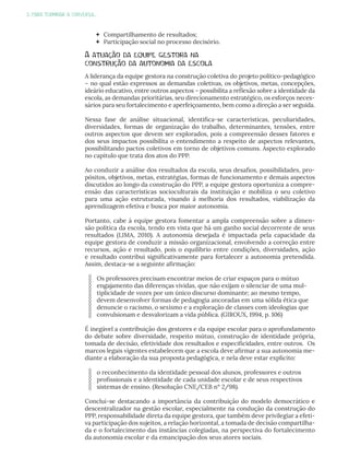 3. PARA TERMINAR A CONVERSA...
 Compartilhamento de resultados;
 Participação social no processo decisório.
A atuação da equipe gestora na
construção da autonomia da escola
A liderança da equipe gestora na construção coletiva do projeto político-pedagógico
– no qual estão expressos as demandas coletivas, os objetivos, metas, concepções,
ideário educativo, entre outros aspectos – possibilita a reflexão sobre a identidade da
escola, as demandas prioritárias, seu direcionamento estratégico, os esforços neces-
sários para seu fortalecimento e aperfeiçoamento, bem como a direção a ser seguida.
Nessa fase de análise situacional, identifica-se características, peculiaridades,
diversidades, formas de organização do trabalho, determinantes, tensões, entre
outros aspectos que devem ser explorados, pois a compreensão desses fatores e
dos seus impactos possibilita o entendimento a respeito de aspectos relevantes,
possibilitando pactos coletivos em torno de objetivos comuns. Aspecto explorado
no capítulo que trata dos atos do PPP.
Ao conduzir a análise dos resultados da escola, seus desafios, possibilidades, pro-
pósitos, objetivos, metas, estratégias, formas de funcionamento e demais aspectos
discutidos ao longo da construção do PPP, a equipe gestora oportuniza a compre-
ensão das características socioculturais da instituição e mobiliza o seu coletivo
para uma ação estruturada, visando à melhoria dos resultados, viabilização da
aprendizagem efetiva e busca por maior autonomia.
Portanto, cabe à equipe gestora fomentar a ampla compreensão sobre a dimen-
são política da escola, tendo em vista que há um ganho social decorrente de seus
resultados (LIMA, 2010). A autonomia desejada é impactada pela capacidade da
equipe gestora de conduzir a missão organizacional, envolvendo a correção entre
recursos, ação e resultado, pois o equilíbrio entre condições, diversidades, ação
e resultado contribui significativamente para fortalecer a autonomia pretendida.
Assim, destaca-se a seguinte afirmação:
Os professores precisam encontrar meios de criar espaços para o mútuo
engajamento das diferenças vividas, que não exijam o silenciar de uma mul-
tiplicidade de vozes por um único discurso dominante; ao mesmo tempo,
devem desenvolver formas de pedagogia ancoradas em uma sólida ética que
denuncie o racismo, o sexismo e a exploração de classes com ideologias que
convulsionam e desvalorizam a vida pública. (GIROUX, 1994, p. 106)
É inegável a contribuição dos gestores e da equipe escolar para o aprofundamento
do debate sobre diversidade, respeito mútuo, construção de identidade própria,
tomada de decisão, efetividade dos resultados e especificidades, entre outros. Os
marcos legais vigentes estabelecem que a escola deve afirmar a sua autonomia me-
diante a elaboração da sua proposta pedagógica, e nela deve estar explícito:
o reconhecimento da identidade pessoal dos alunos, professores e outros
profissionais e a identidade de cada unidade escolar e de seus respectivos
sistemas de ensino. (Resolução CNE/CEB nº 2/98).
Conclui-se destacando a importância da contribuição do modelo democrático e
descentralizador na gestão escolar, especialmente na condução da construção do
PPP, responsabilidade direta da equipe gestora, que também deve privilegiar a efeti-
va participação dos sujeitos, a relação horizontal, a tomada de decisão compartilha-
da e o fortalecimento das instâncias colegiadas, na perspectiva do fortalecimento
da autonomia escolar e da emancipação dos seus atores sociais.
 