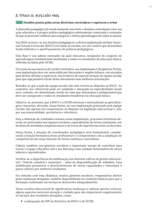 95
A título de reflexão final
3.1.3 Desafios postos pelas novas diretrizes curriculares e equívocos a evitar
A dimensão pedagógica da escola demanda uma forte e dinâmica articulação entre sua
ação educativa e o projeto político-pedagógico coletivamente construído e norteador
do que se pretende viabilizar para assegurar a efetiva aprendizagem de todos os alunos.
Em 2020, acresce-se aos desafios pedagógicos a efetiva implantação da Base Nacio-
nal Comum Curricular (BNCC) em todas as escolas, em um cenário que demandará
muita reflexão e o aperfeiçoamento de práticas pedagógicas.
Esta Base é um valioso norteador da ação educativa, integrador do conjunto de
aprendizagens fundamentais destinadas a todos os estudantes da educação básica,
refletida na Bahia pelo DCRB.
Em razão da sua natureza de caráter normativo, sua implantação é obrigatória. Porém,
essa implantação deve ser antecedida por discussões e amplos debates, estruturados
para dirimir dúvidas e equívocos, merecedores de especial atenção da equipe escolar
para que seja possível extrair desse documento suas melhores orientações.
Ressalta-se que a ação da equipe escolar não está restrita ao disposto na BNCC. Ao
contrário, seu referencial pode ser ampliado e adequado às especificidades locais
sem, contudo, ser abandonado, tendo em vista que sistematiza o indispensável que
deve ser assegurado a todos os estudantes brasileiros na educação básica.
Observa-se, portanto, que a BNCC e o DCRB orientam e sistematizam as aprendiza-
gens essenciais, devendo, dessa forma, ter sua implantação priorizada pela equipe
escolar não apenas em cumprimento ao disposto na legislação educacional e, sim,
por sua essencialidade, pertinência e relevância.
Para a obtenção de resultados exitosos nessa implantação, processos formativos de-
verão ser priorizados nos espaços escolares, especialmente de forma continuada, nos
horários de atividades complementares e de trocas de experiências entre os docentes.
Dessa forma, a atuação do coordenador pedagógico será fundamental, conside-
rando a função formadora desse profissional e o compromisso com a ampliação de
competências do corpo docente de forma contínua e sistemática.
Caberá, também, aos gestores escolares a importante missão de contribuir para
tornar o espaço educativo sob a sua liderança uma unidade fomentadora de novos
saberes e aprendizados.
Verifica-se a importância da mobilização nas distintas esferas da gestão educacio-
nal – federal, estadual e municipal –, além da disponibilização de subsídios. Essa
mobilização promoverá o desenvolvimento de novas capacidades e fomentará o
pacto coletivo por melhores resultados.
Em sintonia com essa dinâmica, muitos gestores escolares, responsáveis diretos
pelas mudanças desejadas, também disponibilizam as condições básicas para que a
formação continuada em serviço se desenvolva adequadamente.
Nesse cenário educacional de significativas mudanças e valiosos aportes teóricos,
alguns aspectos merecem atenção e cuidado para não impactarem negativamente
no alcance dos resultados desejados, como:
 a adequação do PPP às diretrizes da BNCC e do DCRB;
 