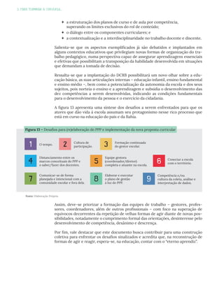 3. PARA TERMINAR A CONVERSA...
 a estruturação dos planos de curso e de aula por competência,
superando os limites exclusivos do rol de conteúdo;
 o diálogo entre os componentes curriculares; e
 a contextualização e a interdisciplinaridade no trabalho docente e discente.
Salienta-se que os aspectos exemplificados já são debatidos e implantados em
alguns contextos educativos que privilegiam novas formas de organização do tra-
balho pedagógico, numa perspectiva capaz de assegurar aprendizagens essenciais
e efetivas que possibilitam a transposição da habilidade desenvolvida em situações
que demandam a tomada de decisão.
Ressalta-se que a implantação do DCRB possibilitará um novo olhar sobre a edu-
cação básica, as suas articulações internas – educação infantil, ensino fundamental
e ensino médio –, bem como a potencialização da autonomia da escola e dos seus
sujeitos, pois norteia o ensino e a aprendizagem e subsidia o desenvolvimento das
dez competências a serem desenvolvidas, indicando as condições fundamentais
para o desenvolvimento da pessoa e o exercício da cidadania.
A figura 13 apresenta uma síntese dos desafios a serem enfrentados para que os
atores que dão vida à escola assumam seu protagonismo nesse rico processo que
está em curso na educação do país e da Bahia.
Assim, deve-se priorizar a formação das equipes de trabalho – gestores, profes-
sores, coordenadores, além de outros profissionais – com foco na superação de
equívocos decorrentes da repetição de velhas formas de agir diante de novas pos-
sibilidades, notadamente o cumprimento formal das orientações, desinteresse pelo
desenvolvimento de competência, desânimo e descrença.
Por fim, vale destacar que este documento busca contribuir para uma construção
coletiva para enfrentar os desafios sinalizados e acredita que, na reconstrução de
formas de agir e reagir, espera-se, na educação, contar com o “eterno aprendiz”.
Fonte: Elaboração Própria
Figura 13 – Desafios para (re)elaboração do PPP e implementação da nova proposta curricular
O tempo.
1
Conectar a escola
com o território.
6
Cultura de
participação.
2
Comunicar-se de forma
planejada e intencional com a
comunidade escolar e fora dela.
7
Formação continuada
do gestor escolar.
3
Elaborar e executar
o plano de gestão
à luz do PPP.
8
Distanciamento entre os
marcos conceituais do PPP e
o saber/fazer dos docentes.
4
Competência e/ou
cultura da coleta, análise e
interpretação de dados.
9
Equipe gestora
(coordenador/diretor)
completa e atuante na escola.
5
 