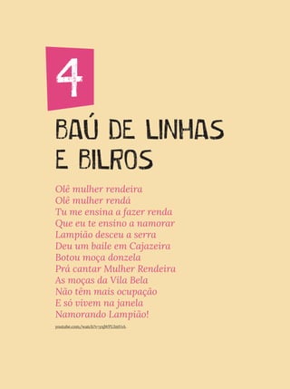 4. BAÚ DE LINHAS E BILROS
BAÚ DE LINHAS
E BILROS
4
Olê mulher rendeira
Olê mulher rendá
Tu me ensina a fazer renda
Que eu te ensino a namorar
Lampião desceu a serra
Deu um baile em Cajazeira
Botou moça donzela
Prá cantar Mulher Rendeira
As moças da Vila Bela
Não têm mais ocupação
E só vivem na janela
Namorando Lampião!
youtube.com/watch?v=yxjWPUJmVvA.
 