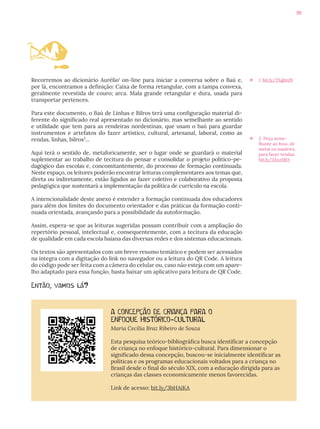 99
Recorremos ao dicionário Aurélio1
on-line para iniciar a conversa sobre o Baú e,
por lá, encontramos a definição: Caixa de forma retangular, com a tampa convexa,
geralmente revestida de couro; arca. Mala grande retangular e dura, usada para
transportar pertences.
Para este documento, o Baú de Linhas e Bilros terá uma configuração material di-
ferente do significado real apresentado no dicionário, mas semelhante ao sentido
e utilidade que tem para as rendeiras nordestinas, que usam o baú para guardar
instrumentos e artefatos do fazer artístico, cultural, artesanal, laboral, como as
rendas, linhas, bilros2
...
Aqui terá o sentido de, metaforicamente, ser o lugar onde se guardará o material
suplementar ao trabalho de tecitura do pensar e consolidar o projeto político-pe-
dagógico das escolas e, concomitantemente, do processo de formação continuada.
Neste espaço, os leitores poderão encontrar leituras complementares aos temas que,
direta ou indiretamente, estão ligados ao fazer coletivo e colaborativo da proposta
pedagógica que sustentará a implementação da política de currículo na escola.
A intencionalidade deste anexo é estender a formação continuada dos educadores
para além dos limites do documento orientador e das práticas da formação conti-
nuada orientada, avançando para a possibilidade da autoformação.
Assim, espera-se que as leituras sugeridas possam contribuir com a ampliação do
repertório pessoal, intelectual e, consequentemente, com a tecitura da educação
de qualidade em cada escola baiana das diversas redes e dos sistemas educacionais.
Os textos são apresentados com um breve resumo temático e podem ser acessados
na íntegra com a digitação do link no navegador ou a leitura do QR Code. A leitura
do código pode ser feita com a câmera do celular ou, caso não esteja com um apare-
lho adaptado para essa função, basta baixar um aplicativo para leitura de QR Code.
Então, vamos lá?
Æ 1. bit.ly/2XqbnJ9
Æ 2. Peça seme-
lhante ao fuso, de
metal ou madeira,
para fazer rendas.
bit.ly/3Axz1BO
A CONCEPÇÃO DE CRIANÇA PARA O
ENFOQUE HISTÓRICO-CULTURAL
Maria Cecília Braz Ribeiro de Souza
Esta pesquisa teórico-bibliográfica busca identificar a concepção
de criança no enfoque histórico-cultural. Para dimensionar o
significado dessa concepção, buscou-se inicialmente identificar as
políticas e os programas educacionais voltados para a criança no
Brasil desde o final do século XIX, com a educação dirigida para as
crianças das classes economicamente menos favorecidas.
Link de acesso: bit.ly/3bHAiKA
 