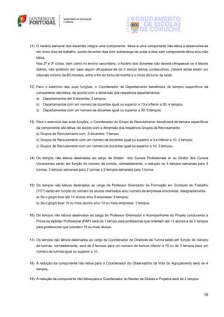 16
11) O horário semanal dos docentes integra uma componente letiva e uma componente não letiva e desenvolve-se
em cinco dias de trabalho, sendo de evitar dias com sobrecarga de aulas e dias sem componente letiva e/ou não
letiva.
Nos 2º e 3º ciclos, bem como no ensino secundário, o horário dos docentes não deverá ultrapassar os 4 blocos
diários, não podendo em caso algum ultrapassar-se os 3 blocos letivos consecutivos. Deverá ainda existir um
intervalo mínimo de 60 minutos, entre o fim do turno da manhã e o início do turno da tarde.
12) Para o exercício das suas funções, o Coordenador de Departamento beneficiará de tempos específicos da
componente não letiva, de acordo com a dimensão dos respetivos departamentos:
a) Departamentos até 9 docentes: 2 tempos;
b) Departamentos com um número de docentes igual ou superior a 10 e inferior a 30: 4 tempos;
c) Departamentos com um número de docentes igual ou superior a 30: 5 tempos;
13) Para o exercício das suas funções, o Coordenador do Grupo de Recrutamento beneficiará de tempos específicos
da componente não letiva, de acordo com a dimensão dos respetivos Grupos de Recrutamento:
a) Grupos de Recrutamento com 2 docentes: 1 tempo;
b) Grupos de Recrutamento com um número de docentes igual ou superior a 3 e inferior a 10: 2 tempos;
c) Grupos de Recrutamento com um número de docentes igual ou superior a 10: 3 tempos.
14) Os tempos não letivos destinados ao cargo de Diretor dos Cursos Profissionais e/ ou Diretor dos Cursos
Vocacionais serão em função do número de turmas, nomeadamente, a redução de 4 tempos semanais para 3
turmas, 3 tempos semanais para 2 turmas e 2 tempos semanais para 1 turma.
15) Os tempos não letivos destinados ao cargo de Professor Orientador da Formação em Contexto de Trabalho
(FCT) serão em função do número de alunos orientados e/ou número de empresas envolvidas, designadamente:
a) Se o grupo tiver até 14 alunos e/ou 9 empresas: 2 tempos;
b) Se o grupo tiver 15 ou mais alunos e/ou 10 ou mais empresas: 3 tempos.
16) Os tempos não letivos destinados ao cargo de Professor Orientador e Acompanhante do Projeto conducente à
Prova de Aptidão Profissional (PAP) será de 1 tempo para professores que orientem até 14 alunos e de 2 tempos
para professores que orientem 15 ou mais alunos.
17) Os tempos não letivos destinados ao cargo de Coordenador de Diretores de Turma serão em função do número
de turmas, nomeadamente, será de 2 tempos para um número de turmas inferior a 10 ou de 3 tempos para um
número de turmas igual ou superior a 10.
18) A redução da componente não letiva para o Coordenador do Observatório da Vida do Agrupamento será de 4
tempos.
19) A redução da componente não letiva para o Coordenador do Núcleo de Clubes e Projetos será de 2 tempos.
 