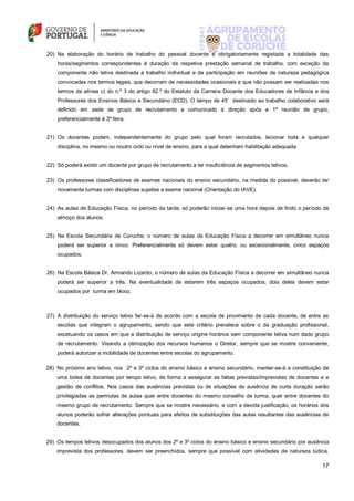 17
20) Na elaboração do horário de trabalho do pessoal docente é obrigatoriamente registada a totalidade das
horas/segmentos correspondentes à duração da respetiva prestação semanal de trabalho, com exceção da
componente não letiva destinada a trabalho individual e da participação em reuniões de natureza pedagógica
convocadas nos termos legais, que decorram de necessidades ocasionais e que não possam ser realizadas nos
termos da alínea c) do n.º 3 do artigo 82.º do Estatuto da Carreira Docente dos Educadores de Infância e dos
Professores dos Ensinos Básico e Secundário (ECD). O tempo de 45’ destinado ao trabalho colaborativo será
definido em sede de grupo de recrutamento e comunicado à direção após a 1ª reunião de grupo,
preferencialmente à 3ª feira.
21) Os docentes podem, independentemente do grupo pelo qual foram recrutados, lecionar toda e qualquer
disciplina, no mesmo ou noutro ciclo ou nível de ensino, para a qual detenham habilitação adequada.
22) Só poderá existir um docente por grupo de recrutamento a ter insuficiência de segmentos letivos.
23) Os professores classificadores de exames nacionais do ensino secundário, na medida do possível, deverão ter
novamente turmas com disciplinas sujeitas a exame nacional (Orientação do IAVE).
24) As aulas de Educação Física, no período da tarde, só poderão iniciar-se uma hora depois de findo o período de
almoço dos alunos;
25) Na Escola Secundária de Coruche, o número de aulas da Educação Física a decorrer em simultâneo nunca
poderá ser superior a cinco. Preferencialmente só devem estar quatro, ou excecionalmente, cinco espaços
ocupados.
26) Na Escola Básica Dr. Armando Lizardo, o número de aulas da Educação Física a decorrer em simultâneo nunca
poderá ser superior a três. Na eventualidade de estarem três espaços ocupados, dois deles devem estar
ocupados por turma em bloco.
27) A distribuição do serviço letivo far-se-á de acordo com a escola de provimento de cada docente, de entre as
escolas que integram o agrupamento, sendo que este critério prevalece sobre o da graduação profissional,
excetuando os casos em que a distribuição de serviço origine horários sem componente letiva num dado grupo
de recrutamento. Visando a otimização dos recursos humanos o Diretor, sempre que se mostre conveniente,
poderá autorizar a mobilidade de docentes entre escolas do agrupamento.
28) No próximo ano letivo, nos 2º e 3º ciclos do ensino básico e ensino secundário, manter-se-á a constituição de
uma bolsa de docentes por tempo letivo, de forma a assegurar as faltas previstas/imprevistas de docentes e a
gestão de conflitos. Nos casos das ausências previstas ou de situações de ausência de curta duração serão
privilegiadas as permutas de aulas quer entre docentes do mesmo conselho de turma, quer entre docentes do
mesmo grupo de recrutamento. Sempre que se mostre necessário, e com a devida justificação, os horários dos
alunos poderão sofrer alterações pontuais para efeitos de substituições das aulas resultantes das ausências de
docentes.
29) Os tempos letivos desocupados dos alunos dos 2º e 3º ciclos do ensino básico e ensino secundário por ausência
imprevista dos professores, devem ser preenchidos, sempre que possível com atividades de natureza lúdica,
 