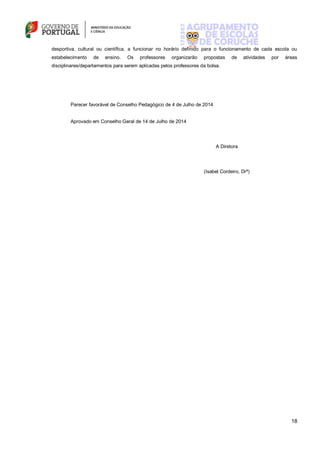 18
desportiva, cultural ou científica, a funcionar no horário definido para o funcionamento de cada escola ou
estabelecimento de ensino. Os professores organizarão propostas de atividades por áreas
disciplinares/departamentos para serem aplicadas pelos professores da bolsa.
Parecer favorável de Conselho Pedagógico de 4 de Julho de 2014
Aprovado em Conselho Geral de 14 de Julho de 2014
A Diretora
(Isabel Cordeiro, Drª)
 