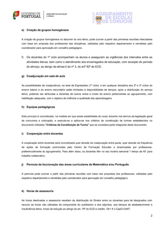 2
e) Criação de grupos homogéneos
A criação de grupos homogéneos no decorrer do ano letivo, pode ocorrer a partir das primeiras reuniões intercalares
com base em proposta dos professores das disciplinas, validadas pelo respetivo departamento e remetidas pelo
coordenador para aprovação em conselho pedagógico.
f) Os docentes do 1º ciclo acompanham os alunos e asseguram as vigilâncias dos intervalos entre as
atividades letivas, bem como o atendimento aos encarregados de educação, com exceção do período
do almoço, ao abrigo da alínea l) do nº 3, do artº 82º do ECD.
g) Coadjuvação em sala de aula
As possibilidades de coadjuvância, na área de Expressões (1º ciclo), e em qualquer disciplina dos 2º e 3º ciclos do
ensino básico e do ensino secundário estão limitadas à disponibilidade de tempos, após a distribuição do serviço
letivo, podendo ser atribuídas a docentes de outros ciclos e níveis de ensino pertencentes ao agrupamento, com
habilitação adequada, com o objetivo de melhorar a qualidade das aprendizagens.
h) Equipas pedagógicas
Este princípio é concretizado, na medida em que exista estabilidade do corpo docente nos termos da legislação geral
de concursos e colocação, e executa-se e aplica-se nos critérios de constituição de turmas estabelecidos no
documento intitulado “Critérios de Constituição de Turma” que se considera parte integrante deste documento.
i) Cooperação entre docentes
A cooperação entre docentes será concretizada quer através da coadjuvação entre pares, quer através da frequência
de ações de formação promovidas pelo Centro de Formação Educatis e dinamizadas por professores,
preferencialmente do agrupamento. Para além disso, os docentes têm no seu horário semanal 1 tempo de 45’ para
trabalho colaborativo.
j) Permuta de leccionação das áreas curriculares de Matemática e/ou Português
A permuta pode ocorrer a partir das primeiras reuniões com base nas propostas dos professores, validadas pelo
respetivo departamento e remetidas pelo coordenador para aprovação em conselho pedagógico.
k) Horas de assessoria
As horas destinadas a assessoria resultam da distribuição do Diretor entre os docentes para tal designados com
recurso às horas não utilizadas da componente do subdirector e dos adjuntos, aos tempos de estabelecimento e
insuficiência letiva, horas de redução ao abrigo do art. 79º do ECD e crédito Dir+ K x CapG+2xNT.
 