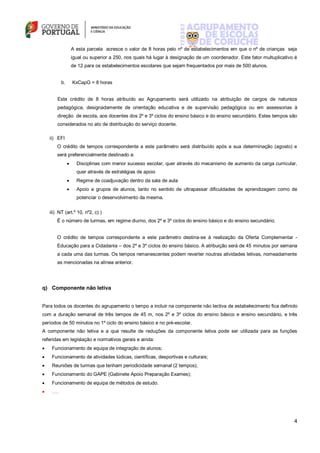 4
A esta parcela acresce o valor de 8 horas pelo nº de estabelecimentos em que o nº de crianças seja
igual ou superior a 250, nos quais há lugar à designação de um coordenador. Este fator multuplicativo é
de 12 para os estabelecimentos escolares que sejam frequentados por mais de 500 alunos.
b. KxCapG = 8 horas
Este crédito de 8 horas atribuído ao Agrupamento será utilizado na atribuição de cargos de natureza
pedagógica, designadamente de orientação educativa e de supervisão pedagógica ou em assessorias à
direção de escola, aos docentes dos 2º e 3º ciclos do ensino básico e do ensino secundário. Estes tempos são
considerados no ato de distribuição do serviço docente.
ii) EFI
O crédito de tempos correspondente a este parâmetro será distribuído após a sua determinação (agosto) e
será preferencialmente destinado a:
 Disciplinas com menor sucesso escolar, quer através do mecanismo de aumento da carga curricular,
quer através de estratégias de apoio
 Regime de coadjuvação dentro da sala de aula
 Apoio a grupos de alunos, tanto no sentido de ultrapassar dificuldades de aprendizagem como de
potenciar o desenvolvimento da mesma.
iii) NT (art.º 10, nº2, c) )
É o número de turmas, em regime diurno, dos 2º e 3º ciclos do ensino básico e do ensino secundário.
O crédito de tempos correspondente a este parâmetro destina-se à realização da Oferta Complementar -
Educação para a Cidadania – dos 2º e 3º ciclos do ensino básico. A atribuição será de 45 minutos por semana
a cada uma das turmas. Os tempos remanescentes podem reverter noutras atividades letivas, nomeadamente
as mencionadas na alínea anterior.
q) Componente não letiva
Para todos os docentes do agrupamento o tempo a incluir na componente não lectiva de estabelecimento fica definido
com a duração semanal de três tempos de 45 m, nos 2º e 3º ciclos do ensino básico e ensino secundário, e três
períodos de 50 minutos no 1º ciclo do ensino básico e no pré-escolar.
A componente não letiva e a que resulte de reduções da componente letiva pode ser utilizada para as funções
referidas em legislação e normativos gerais e ainda:
 Funcionamento de equipa de integração de alunos;
 Funcionamento de atividades lúdicas, científicas, desportivas e culturais;
 Reuniões de turmas que tenham periodicidade semanal (2 tempos);
 Funcionamento do GAPE (Gabinete Apoio Preparação Exames);
 Funcionamento de equipa de métodos de estudo.
 ….
 