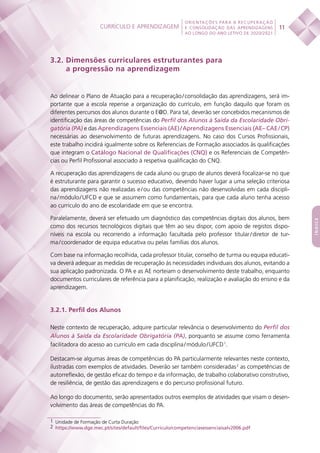 Currículo e aprendizagem
 
11
ORIENTAÇÕES PARA A RECUPERAÇÃO
E CONSOLIDAÇÃO DAS APRENDIZAGENS
AO LONGO DO ANO LETIVO DE 2020/2021
índice
3.2. Dimensões curriculares estruturantes para
a progressão na aprendizagem
Ao delinear o Plano de Atuação para a recuperação / consolidação das aprendizagens, será im-
portante que a escola repense a organização do currículo, em função daquilo que foram os
diferentes percursos dos alunos durante o E@D. Para tal, deverão ser concebidos mecanismos de
identificação das áreas de competências do Perfil dos Alunos à Saída da Escolaridade Obri-
gatória (PA) e das Aprendizagens Essenciais (AE) / Aprendizagens Essenciais (AE– CAE / CP)
necessárias ao desenvolvimento de futuras aprendizagens. No caso dos Cursos Profissionais,
este trabalho incidirá igualmente sobre os Referenciais de Formação associados às qualificações
que integram o Catálogo Nacional de Qualificações (CNQ) e os Referenciais de Competên-
cias ou Perfil Profissional associado à respetiva qualificação do CNQ.
A recuperação das aprendizagens de cada aluno ou grupo de alunos deverá focalizar-se no que
é estruturante para garantir o sucesso educativo, devendo haver lugar a uma seleção criteriosa
das aprendizagens não realizadas e / ou das competências não desenvolvidas em cada discipli-
na / módulo / UFCD e que se assumem como fundamentais, para que cada aluno tenha acesso
ao currículo do ano de escolaridade em que se encontra.
Paralelamente, deverá ser efetuado um diagnóstico das competências digitais dos alunos, bem
como dos recursos tecnológicos digitais que têm ao seu dispor, com apoio de registos dispo-
níveis na escola ou recorrendo a informação facultada pelo professor titular / diretor de tur-
ma / coordenador de equipa educativa ou pelas famílias dos alunos.
Com base na informação recolhida, cada professor titular, conselho de turma ou equipa educati-
va deverá adequar as medidas de recuperação às necessidades individuais dos alunos, evitando a
sua aplicação padronizada. O PA e as AE norteiam o desenvolvimento deste trabalho, enquanto
documentos curriculares de referência para a planificação, realização e avaliação do ensino e da
aprendizagem.
3.2.1. Perfil dos Alunos
Neste contexto de recuperação, adquire particular relevância o desenvolvimento do Perfil dos
Alunos à Saída da Escolaridade Obrigatória (PA), porquanto se assume como ferramenta
facilitadora do acesso ao currículo em cada disciplina / módulo / UFCD 1
.
Destacam-se algumas áreas de competências do PA particularmente relevantes neste contexto,
ilustradas com exemplos de atividades. Deverão ser também consideradas 2
as competências de
autorreflexão, de gestão eficaz do tempo e da informação, de trabalho colaborativo construtivo,
de resiliência, de gestão das aprendizagens e do percurso profissional futuro.
Ao longo do documento, serão apresentados outros exemplos de atividades que visam o desen-
volvimento das áreas de competências do PA.
1  Unidade de Formação de Curta Duração	
2  https://www.dge.mec.pt/sites/default/files/Curriculo/competenciasessenciaisalv2006.pdf
 