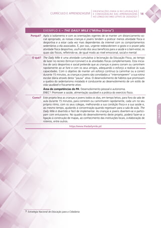 Currículo e aprendizagem
 
14
ORIENTAÇÕES PARA A RECUPERAÇÃO
E CONSOLIDAÇÃO DAS APRENDIZAGENS
AO LONGO DO ANO LETIVO DE 2020/2021
índice
EXEMPLO 6 – THE DAILY MILE (“Milha Diária”)
Porquê? Após o isolamento e com as orientações vigentes de se manter um distanciamento so-
cial apropriado, as nossas crianças e jovens tendem a praticar menos atividade física e
desportiva e a estar cada vez mais dependentes da internet com os comportamentos
sedentários a ela associados. É, por isso, urgente redescobrirem o gosto e o prazer pela
atividade física desportiva, usufruindo dos seus benefícios para a saúde e o bem-estar, os
quais são físicos, refletindo-se, de igual modo ao nível emocional, social e mental.
O quê? The Daily Mile é uma atividade cumulativa à lecionação da Educação Física, ao tempo
de lazer no recreio (brincar / conviver) e às atividades físicas complementares. Esta inicia-
tiva de cariz desportivo e social pretende que as crianças e jovens corram ou caminhem
rapidamente ao ar livre e com os seus amigos, adequando o esforço a realizar às suas
capacidades. Com o objetivo de manter um esforço contínuo (a caminhar ou a correr)
durante 15 minutos, as crianças e jovens são convidados a “interromperem” a sua rotina
escolar diária através desta “pausa” ativa. O desenvolvimento de hábitos que promovam
a quebra do sedentarismo instalado é conducente ao desenvolvimento de um estilo de
vida saudável e fisicamente ativo.
Área de competências do PA: Desenvolvimento pessoal e autonomia.
ENEC 3
: Promover a saúde, alimentação saudável e a prática do exercício físico.
Como? Este projeto leva as crianças e jovens todos os dias, em tempo letivo, para fora da sala de
aula durante 15 minutos, para correrem ou caminharem rapidamente, cada um no seu
próprio ritmo, com os seus colegas, melhorando a sua condição física e a sua saúde e,
ao mesmo tempo, ajudando à concentração quando regressam para a sala de aula. The
Daily Mile é divertido e fácil de implementar. As crianças e jovens divertem-se e partici-
pam com entusiasmo. No quadro do desenvolvimento deste projeto, poderá fazer-se a
ligação à construção de mapas, ao conhecimento das instituições locais, à elaboração de
roteiros, entre outros.
https://www.thedailymile.pt/
3  Estratégia Nacional de Educação para a Cidadania
 