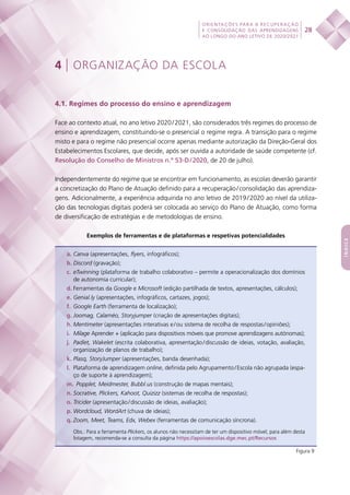 28
ORIENTAÇÕES PARA A RECUPERAÇÃO
E CONSOLIDAÇÃO DAS APRENDIZAGENS
AO LONGO DO ANO LETIVO DE 2020/2021
índice
4 | ORGANIZAÇÃO DA ESCOLA
4.1. Regimes do processo do ensino e aprendizagem
Face ao contexto atual, no ano letivo 2020 / 2021, são considerados três regimes do processo de
ensino e aprendizagem, constituindo-se o presencial o regime regra. A transição para o regime
misto e para o regime não presencial ocorre apenas mediante autorização da Direção-Geral dos
Estabelecimentos Escolares, que decide, após ser ouvida a autoridade de saúde competente (cf.
Resolução do Conselho de Ministros n.º 53-D / 2020, de 20 de julho).
Independentemente do regime que se encontrar em funcionamento, as escolas deverão garantir
a concretização do Plano de Atuação definido para a recuperação / consolidação das aprendiza-
gens. Adicionalmente, a experiência adquirida no ano letivo de 2019 / 2020 ao nível da utiliza-
ção das tecnologias digitais poderá ser colocada ao serviço do Plano de Atuação, como forma
de diversificação de estratégias e de metodologias de ensino.
Exemplos de ferramentas e de plataformas e respetivas potencialidades
a.	Canva (apresentações, flyers, infográficos);
b.	Discord (gravação);
c.	eTwinning (plataforma de trabalho colaborativo – permite a operacionalização dos domínios
de autonomia curricular);
d.	Ferramentas da Google e Microsoft (edição partilhada de textos, apresentações, cálculos);
e.	Genial.ly (apresentações, infográficos, cartazes, jogos);
f.	 Google Earth (ferramenta de localização);
g.	Joomag, Calaméo, Storyjumper (criação de apresentações digitais);
h.	Mentimeter (apresentações interativas e / ou sistema de recolha de respostas / opiniões);
i.	 Milage Aprender + (aplicação para dispositivos móveis que promove aprendizagens autónomas);
j.	 Padlet, Wakelet (escrita colaborativa, apresentação / discussão de ideias, votação, avaliação,
organização de planos de trabalho);
k.	Plasq, StoryJumper (apresentações, banda desenhada);
l.	 Plataforma de aprendizagem online, definida pelo Agrupamento / Escola não agrupada (espa-
ço de suporte à aprendizagem);
m.	 Popplet, Meidmester, Bubbl.us (construção de mapas mentais);
n.	Socrative, Plickers, Kahoot, Quizizz (sistemas de recolha de respostas);
o.	Tricider (apresentação / discussão de ideias, avaliação);
p.	Wordcloud, WordArt (chuva de ideias);
q.	Zoom, Meet, Teams, Edx, Webex (ferramentas de comunicação síncrona).
Obs.: Para a ferramenta Plickers, os alunos não necessitam de ter um dispositivo móvel; para além desta
listagem, recomenda-se a consulta da página https://apoioescolas.dge.mec.pt/Recursos
Figura 9
 