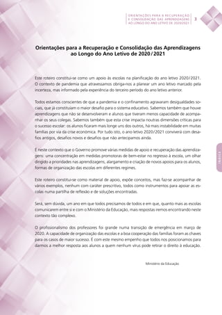 
 
3
ORIENTAÇÕES PARA A RECUPERAÇÃO
E CONSOLIDAÇÃO DAS APRENDIZAGENS
AO LONGO DO ANO LETIVO DE 2020/2021
índice
Orientações para a Recuperação e Consolidação das Aprendizagens
ao Longo do Ano Letivo de 2020 / 2021
Este roteiro constitui-se como um apoio às escolas na planificação do ano letivo 2020 / 2021.
O contexto de pandemia que atravessamos obriga-nos a planear um ano letivo marcado pela
incerteza, mas informado pela experiência do terceiro período do ano letivo anterior.
Todos estamos conscientes de que a pandemia e o confinamento agravaram desigualdades so-
ciais, que já constituíam o maior desafio para o sistema educativo. Sabemos também que houve
aprendizagens que não se desenvolveram e alunos que tiveram menos capacidade de acompa-
nhar os seus colegas. Sabemos também que esta crise impacta noutras dimensões críticas para
o sucesso escolar: os alunos ficaram mais longe uns dos outros, há mais instabilidade em muitas
famílias por via da crise económica. Por tudo isto, o ano letivo 2020 / 2021 conviverá com desa-
fios antigos, desafios novos e desafios que não antecipamos ainda.
É neste contexto que o Governo promove várias medidas de apoio e recuperação das aprendiza-
gens: uma concentração em medidas promotoras de bem-estar no regresso à escola, um olhar
dirigido a prioridades nas aprendizagens, alargamento e criação de novos apoios para os alunos,
formas de organização das escolas em diferentes regimes.
Este roteiro constitui-se como material de apoio, expõe conceitos, mas faz-se acompanhar de
vários exemplos, nenhum com caráter prescritivo, todos como instrumentos para apoiar as es-
colas numa partilha de reflexão e de soluções encontradas.
Será, sem dúvida, um ano em que todos precisamos de todos e em que, quanto mais as escolas
comunicarem entre si e com o Ministério da Educação, mais respostas iremos encontrando neste
contexto tão complexo.
O profissionalismo dos professores foi grande numa transição de emergência em março de
2020. A capacidade de organização das escolas e a boa cooperação das famílias foram as chaves
para os casos de maior sucesso. É com este mesmo empenho que todos nos posicionamos para
darmos a melhor resposta aos alunos a quem nenhum vírus pode retirar o direito à educação.
Ministério da Educação
 