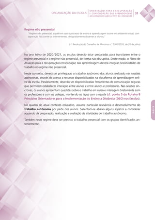 Organização da escola
 
31
ORIENTAÇÕES PARA A RECUPERAÇÃO
E CONSOLIDAÇÃO DAS APRENDIZAGENS
AO LONGO DO ANO LETIVO DE 2020/2021
índice
Regime não presencial
“Regime não presencial, aquele em que o processo de ensino e aprendizagem ocorre em ambiente virtual, com
separação física entre os intervenientes, designadamente docentes e alunos;”
(cf. Resolução do Conselho de Ministros n.º 53-D/2020, de 20 de julho)
No ano letivo de 2020 / 2021, as escolas deverão estar preparadas para transitarem entre o
regime presencial e o regime não presencial, de forma não disruptiva. Deste modo, o Plano de
Atuação para a recuperação / consolidação das aprendizagens deverá integrar possibilidades de
trabalho no regime não presencial.
Neste contexto, deverá ser privilegiado o trabalho autónomo dos alunos realizado nas sessões
assíncronas, através do acesso a recursos disponibilizados na plataforma de aprendizagem onli-
ne da escola. Paralelamente, deverão ser disponibilizadas ferramentas de comunicação seguras
que permitem estabelecer interação entre alunos e entre alunos e professores. Nas sessões sín-
cronas, os alunos apresentam questões sobre o trabalho em curso e interagem diretamente com
os professores e com os colegas, mantendo os laços com a escola (cf. ponto 5 do Roteiro 8
Princípios Orientadores para a Implementação do Ensino a Distância (E@D) nas Escolas).
No quadro do atual contexto educativo, assume particular relevância o desenvolvimento do
trabalho autónomo por parte dos alunos. Salientam-se abaixo alguns aspetos a considerar
aquando da preparação, realização e avaliação de atividades de trabalho autónomo.
Também neste regime deve ser previsto o trabalho presencial com os grupos identificados an-
teriormente.
 