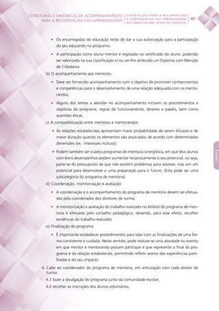 ESTRUTURAS E DINÂMICAS DE ACOMPANHAMENTO
PARA A RECUPERAÇÃO DAS APRENDIZAGENS 47
ORIENTAÇÕES PARA A RECUPERAÇÃO
E CONSOLIDAÇÃO DAS APRENDIZAGENS
AO LONGO DO ANO LETIVO DE 2020/2021
índice
•	 Os encarregados de educação terão de dar a sua autorização para a participação
do seu educando no programa;
•	 A participação como aluno mentor é registada no certificado do aluno, podendo
ser valorizada na sua classificação e / ou ser-lhe atribuído um Diploma com Menção
de Cidadania.
b)  O acompanhamento aos mentores:
•	 Deve ser fornecido acompanhamento com o objetivo de promover conhecimentos
e competências para o desenvolvimento de uma relação adequada com os mento-
randos;
•	 Alguns dos temas a abordar no acompanhamento incluem os procedimentos e
objetivos do programa, regras de funcionamento, deveres e papéis, bem como
questões éticas.
c)  A compatibilização entre mentores e mentorandos:
•	 As relações estabelecidas apresentam maior probabilidade de serem eficazes e de
maior duração quando os elementos são associados de acordo com determinadas
dimensões (ex.: interesses mútuos);
•	 Podem também ser criados programas de mentoria sinergística, em que dois alunos
com bons desempenhos podem aumentar reciprocamente o seu potencial, ou seja,
parte-se do pressuposto de que não existem problemas para resolver, mas sim um
potencial para desenvolver e uma preparação para o futuro. (Esta pode ser uma
subcategoria do programa de mentoria).
d)  Coordenação, monitorização e avaliação:
•	 A coordenação e o acompanhamento do programa de mentoria devem ser efetua-
dos pelo coordenador dos diretores de turma;
•	 A monitorização e avaliação do trabalho realizado no âmbito do programa de men-
toria é efetuado pelo conselho pedagógico, devendo, para esse efeito, recolher
evidências do trabalho realizado.
e)  Finalização do programa:
•	 É importante estabelecer procedimentos para lidar com as finalizações de uma for-
ma consistente e cuidada. Neste sentido, pode realizar-se uma atividade ou evento
em que mentor e mentorando possam participar e que represente o final do pro-
grama e da relação estabelecida, permitindo refletir acerca das experiências parti-
lhadas e do seu impacto.
4. Cabe ao coordenador do programa de mentoria, em articulação com cada diretor de
turma:
4.1 fazer a divulgação do programa junto da comunidade escolar;
4.2 recolher as inscrições dos alunos voluntários;
 