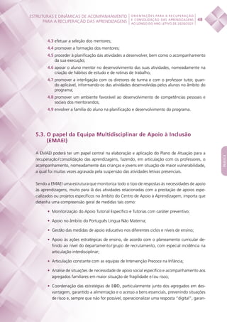 ESTRUTURAS E DINÂMICAS DE ACOMPANHAMENTO
PARA A RECUPERAÇÃO DAS APRENDIZAGENS 48
ORIENTAÇÕES PARA A RECUPERAÇÃO
E CONSOLIDAÇÃO DAS APRENDIZAGENS
AO LONGO DO ANO LETIVO DE 2020/2021
índice
4.3 efetuar a seleção dos mentores;
4.4 promover a formação dos mentores;
4.5 proceder à planificação das atividades a desenvolver, bem como o acompanhamento
da sua execução;
4.6 apoiar o aluno mentor no desenvolvimento das suas atividades, nomeadamente na
criação de hábitos de estudo e de rotinas de trabalho;
4.7 promover a interligação com os diretores de turma e com o professor tutor, quan-
do aplicável, informando-os das atividades desenvolvidas pelos alunos no âmbito do
programa;
4.8 promover um ambiente favorável ao desenvolvimento de competências pessoais e
sociais dos mentorandos;
4.9 envolver a família do aluno na planificação e desenvolvimento do programa.
5.3. O papel da Equipa Multidisciplinar de Apoio à Inclusão
(EMAEI)
A EMAEI poderá ter um papel central na elaboração e aplicação do Plano de Atuação para a
recuperação / consolidação das aprendizagens, fazendo, em articulação com os professores, o
acompanhamento, nomeadamente das crianças e jovens em situação de maior vulnerabilidade,
a qual foi muitas vezes agravada pela suspensão das atividades letivas presenciais.
Sendo a EMAEI uma estrutura que monitoriza todo o tipo de respostas às necessidades de apoio
às aprendizagens, muito para lá das atividades relacionadas com a prestação de apoios espe-
cializados ou projetos específicos no âmbito do Centro de Apoio à Aprendizagem, importa que
detenha uma compreensão geral de medidas tais como:
•	 Monitorização do Apoio Tutorial Específico e Tutorias com caráter preventivo;
•	 Apoio no âmbito do Português Língua Não Materna;
•	 Gestão das medidas de apoio educativo nos diferentes ciclos e níveis de ensino;
•	 Apoio às ações estratégicas de ensino, de acordo com o planeamento curricular de-
finido ao nível do departamento / grupo de recrutamento, com especial incidência na
articulação interdisciplinar;
•	 Articulação constante com as equipas de Intervenção Precoce na Infância;
•	 Análise de situações de necessidade de apoio social específico e acompanhamento aos
agregados familiares em maior situação de fragilidade e / ou risco;
•	 Coordenação das estratégias de E@D, particularmente junto dos agregados em des-
vantagem, garantido a alimentação e o acesso a bens essenciais, prevenindo situações
de risco e, sempre que não for possível, operacionalizar uma resposta “digital”, garan-
 