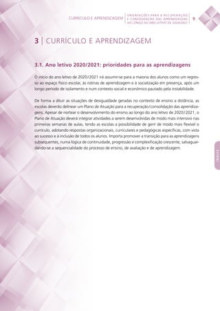 Currículo e aprendizagem
 
9
ORIENTAÇÕES PARA A RECUPERAÇÃO
E CONSOLIDAÇÃO DAS APRENDIZAGENS
AO LONGO DO ANO LETIVO DE 2020/2021
índice
3 | CURRÍCULO E APRENDIZAGEM
3.1. Ano letivo 2020/2021: prioridades para as aprendizagens
O início do ano letivo de 2020 / 2021 irá assumir-se para a maioria dos alunos como um regres-
so ao espaço físico escolar, às rotinas de aprendizagem e à socialização em presença, após um
longo período de isolamento e num contexto social e económico pautado pela instabilidade.
De forma a diluir as situações de desigualdade geradas no contexto de ensino a distância, as
escolas deverão delinear um Plano de Atuação para a recuperação / consolidação das aprendiza-
gens. Apesar de nortear o desenvolvimento do ensino ao longo do ano letivo de 2020 / 2021, o
Plano de Atuação deverá integrar atividades a serem desenvolvidas de modo mais intensivo nas
primeiras semanas de aulas, tendo as escolas a possibilidade de gerir de modo mais flexível o
currículo, adotando respostas organizacionais, curriculares e pedagógicas específicas, com vista
ao sucesso e à inclusão de todos os alunos. Importa promover a transição para as aprendizagens
subsequentes, numa lógica de continuidade, progressão e complexificação crescente, salvaguar-
dando-se a sequencialidade do processo de ensino, de avaliação e de aprendizagem.
 
 