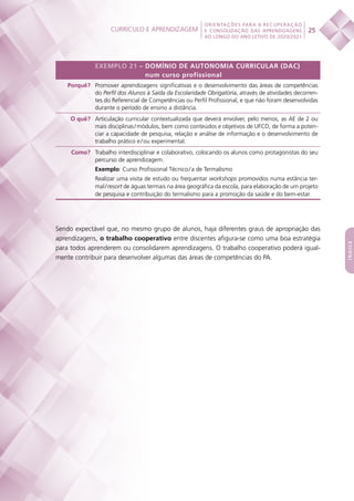 Currículo e aprendizagem
 
25
ORIENTAÇÕES PARA A RECUPERAÇÃO
E CONSOLIDAÇÃO DAS APRENDIZAGENS
AO LONGO DO ANO LETIVO DE 2020/2021
índice
EXEMPLO 21 – DOMÍNIO DE AUTONOMIA CURRICULAR (DAC)
num curso profissional
Porquê? Promover aprendizagens significativas e o desenvolvimento das áreas de competências
do Perfil dos Alunos à Saída da Escolaridade Obrigatória, através de atividades decorren-
tes do Referencial de Competências ou Perfil Profissional, e que não foram desenvolvidas
durante o período de ensino a distância.
O quê? Articulação curricular contextualizada que deverá envolver, pelo menos, as AE de 2 ou
mais disciplinas / módulos, bem como conteúdos e objetivos de UFCD, de forma a poten-
ciar a capacidade de pesquisa, relação e análise de informação e o desenvolvimento de
trabalho prático e / ou experimental.
Como? Trabalho interdisciplinar e colaborativo, colocando os alunos como protagonistas do seu
percurso de aprendizagem.
Exemplo: Curso Profissional Técnico / a de Termalismo
Realizar uma visita de estudo ou frequentar workshops promovidos numa estância ter-
mal / resort de águas termais na área geográfica da escola, para elaboração de um projeto
de pesquisa e contribuição do termalismo para a promoção da saúde e do bem-estar.
Sendo expectável que, no mesmo grupo de alunos, haja diferentes graus de apropriação das
aprendizagens, o trabalho cooperativo entre discentes afigura-se como uma boa estratégia
para todos aprenderem ou consolidarem aprendizagens. O trabalho cooperativo poderá igual-
mente contribuir para desenvolver algumas das áreas de competências do PA.
 