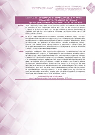 Organização da escola
 
34
ORIENTAÇÕES PARA A RECUPERAÇÃO
E CONSOLIDAÇÃO DAS APRENDIZAGENS
AO LONGO DO ANO LETIVO DE 2020/2021
índice
EXEMPLO 23 – CONSTRUÇÃO DE TRIÂNGULOS (5.º E 7.º ANOS)
EM AMBIENTE DE TRABALHO AUTÓNOMO
apoiado pela plataforma Hypatiamat, fora da sala de aula
Porquê? Saber construir figuras no plano é uma das aprendizagens estruturantes do ensino bási-
co, no âmbito do tema Geometria e Medida. No 5.º ano, um dos subtemas diz respeito
à construção de triângulos. No 7.º ano, um dos subtemas diz respeito à semelhança de
triângulos, pelo que este cenário pode ser mobilizado como revisão dos conteúdos tra-
balhados anteriormente.
O quê? Os alunos devem saber utilizar instrumentos de medida e desenho (régua, compasso,
esquadro e transferidor) na construção de triângulos, sob determinadas condições. Neste
sentido, os alunos podem usar recursos digitais gratuitos indicados pelo professor, ao seu
próprio ritmo e, caso necessário, de forma repetida, de modo a desenvolver confiança
nas suas capacidades e conhecimentos matemáticos. Além disso, a utilização deste tipo
de recursos permite ao aluno o desenvolvimento da capacidade de análise do seu próprio
trabalho e de regulação da sua aprendizagem.
Como? O professor disponibiliza o link da plataforma Hypatiamat, à qual os alunos podem ace-
der através de meios informáticos disponíveis na escola ou através do seu tablet / telemó-
vel. Depois indica a resolução de três tarefas do manual sobre construção de triângulos
(conhecidos os comprimentos de três lados; conhecidos o comprimento de um dos lados
e as amplitudes dos ângulos adjacentes a esse lado; conhecidos os comprimentos de dois
lados e a amplitude do ângulo por eles formado). A resolução destas tarefas deve ser
acompanhada pelo visionamento do tutorial sobre construção de triângulos, que apre-
senta descrições e ilustrações dos procedimentos. Os alunos entregam o seu trabalho ao
professor para verificação, pois estas construções envolvem a utilização de instrumentos
de medida e desenho. Caso seja necessário, os alunos podem, numa segunda fase, me-
lhorar a qualidade do seu trabalho, guiados pelas indicações do professor que reportam
aspetos das descrições e das ilustrações do referido tutorial.
https://www.dge.mec.pt/hypatiamat
https://www.hypatiamat.com/quero/const_triangulos_HTML.html
 
