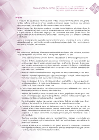 Organização da escola
 
42
ORIENTAÇÕES PARA A RECUPERAÇÃO
E CONSOLIDAÇÃO DAS APRENDIZAGENS
AO LONGO DO ANO LETIVO DE 2020/2021
índice
Porquê?
É necessário dar sequência ao trabalho que tem vindo a ser desenvolvido nos últimos anos, promo-
vendo a melhoria contínua dos serviços prestados e reforçando o papel natural que cada biblioteca
desempenha para a consecução dos objetivos da escola em que se integra.
No ano transato, face à conjuntura, revelou-se necessário que as bibliotecas redefinissem linhas de
atuação, de modo a integrarem o plano de ensino a distância das suas escolas, ajustando a sua ação
e o apoio prestado às necessidades. Urge agora dar continuidade ao trabalho que foi iniciado sem
programação e com muito voluntarismo, consolidando-o e aperfeiçoando-o, de forma mais planificada
e estruturada.
Assim, os constrangimentos levantados recentemente reforçaram a emergência de tornar as bibliote-
cas escolares cada vez mais híbridas, complementando os serviços prestados física e presencialmente
com serviços em-linha e não presencias.
O quê?
Não invalidando o trabalho em diferentes áreas desenvolvido anualmente pelas bibliotecas, considera-
-se que é importante dar particular atenção aos seguintes aspetos da sua ação:
– Apoiar o desenvolvimento curricular, de forma articulada com os diferentes agentes da escola.
– Trabalhar de forma colaborativa com os docentes, implementando em equipa atividades que
contribuam para garantir as aprendizagens essenciais e as diferentes dimensões da aprendiza-
gem, com vista ao desenvolvimento das competências previstas no PA. Recorrer a metodologias
ativas, considerando temas da atualidade, dando voz aos alunos e contribuindo para desenvolver
capacidade crítica e interventiva.
– Promover o desenvolvimento sistemático e programado das literacias da informação e dos media.
– Desenhar e implementar programas para capacitar os alunos para lidar com a informação (encon-
trar / validar / selecionar / usar), respeitando os direitos de autor.
– Propor atividades que, de forma sistemática, contribuam para habilitar os alunos, enquanto con-
sumidores e produtores de media, tornando-os aptos a interagirem com os diferentes ambientes
mediáticos de forma informada, crítica e ética.
– Contribuir para a recuperação e consolidação das aprendizagens, colaborando com a escola no
desenho e concretização do respetivo Plano de Atuação.
– Desenhar, em colaboração com as várias estruturas da escola, propostas de trabalho que se cons-
tituam como respostas para reduzir as desigualdades e colmatar o efeito das aprendizagens não
realizadas, visando a promoção da igualdade e equidade.
– Dar continuidade a iniciativas e programas, em presença e a distância, orientados para o desen-
volvimento das competências de leitura e de escrita, nas suas múltiplas dimensões.
– Continuar a desenvolver de forma articulada e contínua ações de promoção das competências
e hábitos de leitura e escrita em diferentes formatos e modalidades. Assegurar que, ainda que
venha a ser necessário um regime misto ou não presencial, essas ações não sejam descuradas,
adaptando-se as práticas aos diferentes cenários de aprendizagem, mas mantendo-se o foco e a
sistematicidade.
– Planificar e concretizar atividades, programas e projetos artísticos e culturais, em articulação com
a escola, contemplando regimes presenciais e a distância e contribuindo para a consolidação de
uma cultura humanista.
– Promover a valorização do património (local e global), estimular a criatividade e constituir-se
como agente transformador, capaz de desenvolver o gosto por diferentes manifestações culturais
e criativas, enquanto marca distintiva da humanidade.
 