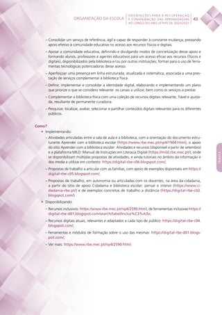 Organização da escola
 
43
ORIENTAÇÕES PARA A RECUPERAÇÃO
E CONSOLIDAÇÃO DAS APRENDIZAGENS
AO LONGO DO ANO LETIVO DE 2020/2021
índice
– Consolidar um serviço de referência, ágil e capaz de responder à constante mudança, prestando
apoio efetivo à comunidade educativa no acesso aos recursos físicos e digitais.
– Apoiar a comunidade educativa, definindo e divulgando modos de concretização desse apoio e
formando alunos, professores e agentes educativos para um acesso eficaz aos recursos (físicos e
digitais), disponibilizados pela biblioteca e / ou por outras instituições; formar para o uso de ferra-
mentas tecnológicas potenciadoras desse acesso.
– Aperfeiçoar uma presença em linha estruturada, atualizada e sistemática, associada a uma pres-
tação de serviços complementar à biblioteca física.
– Definir, implementar e consolidar a identidade digital, elaborando e implementando um plano
que priorize o que se considera relevante: os canais a utilizar, bem como os serviços a prestar.
– Complementar a biblioteca física com uma coleção de recursos digitais relevante, fiável e ajusta-
da, resultante de permanente curadoria.
– Pesquisar, localizar, avaliar, selecionar e partilhar conteúdos digitais relevantes para os diferentes
públicos.
Como?
•	 Implementando:
– Atividades articuladas entre a sala de aula e a biblioteca, com a orientação do documento estru-
turante Aprender com a biblioteca escolar (https://www.rbe.mec.pt/np4/1904.html), o apoio
do sítio Aprender com a biblioteca escolar: Atividades e recursos (disponível a partir de setembro)
e a plataforma MILD: Manual de Instruções em Literacia Digital (https://mild.rbe.mec.pt/), onde
se disponibilizam múltiplas propostas de atividades, e ainda tutoriais no âmbito da informação e
dos media a utilizar em contexto: https://digital-rbe-c06.blogspot.com/;
– Propostas de trabalho a articular com as famílias, com apoio de exemplos disponíveis em https://
digital-rbe-c05.blogspot.com/;
– Propostas de trabalho, em autonomia ou articuladas com os docentes, na área da cidadania,
a partir do sítio de apoio Cidadania e biblioteca escolar: pensar e intervir (https://www.ci-
dadania-rbe.pt/) e de exemplos concretos de trabalho a distância (https://digital-rbe-c03.
blogspot.com/).
•	 Disponibilizando:
– Recursos inclusivos: https://www.rbe.mec.pt/np4/2590.html, de ferramentas inclusivas https://
digital-rbe-d01.blogspot.com/search/label/Inclus%C3%A3o;
– Recursos digitais atuais, relevantes e adaptados a cada tipo de público: https://digital-rbe-c04.
blogspot.com/;
– Ferramentas e módulos de formação sobre o uso das mesmas: https://digital-rbe-d01.blogs-
pot.com/;
– Ver mais: https://www.rbe.mec.pt/np4/2590.html.
 