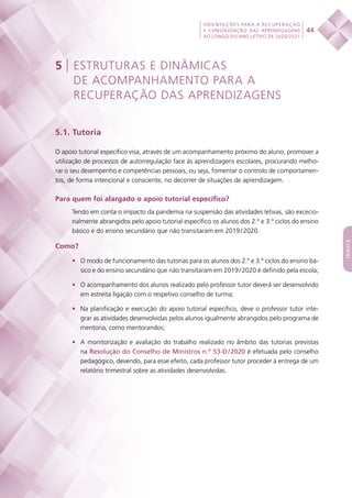 44
ORIENTAÇÕES PARA A RECUPERAÇÃO
E CONSOLIDAÇÃO DAS APRENDIZAGENS
AO LONGO DO ANO LETIVO DE 2020/2021
índice
5 | ESTRUTURAS E DINÂMICAS
DE ACOMPANHAMENTO PARA A
RECUPERAÇÃO DAS APRENDIZAGENS
5.1. Tutoria
O apoio tutorial específico visa, através de um acompanhamento próximo do aluno, promover a
utilização de processos de autorregulação face às aprendizagens escolares, procurando melho-
rar o seu desempenho e competências pessoais, ou seja, fomentar o controlo de comportamen-
tos, de forma intencional e consciente, no decorrer de situações de aprendizagem.
Para quem foi alargado o apoio tutorial específico?
Tendo em conta o impacto da pandemia na suspensão das atividades letivas, são excecio-
nalmente abrangidos pelo apoio tutorial específico os alunos dos 2.º e 3.º ciclos do ensino
básico e do ensino secundário que não transitaram em 2019 / 2020.
Como?
•	 O modo de funcionamento das tutorias para os alunos dos 2.º e 3.º ciclos do ensino bá-
sico e do ensino secundário que não transitaram em 2019 / 2020 é definido pela escola;
•	 O acompanhamento dos alunos realizado pelo professor tutor deverá ser desenvolvido
em estreita ligação com o respetivo conselho de turma;
•	 Na planificação e execução do apoio tutorial específico, deve o professor tutor inte-
grar as atividades desenvolvidas pelos alunos igualmente abrangidos pelo programa de
mentoria, como mentorandos;
•	 A monitorização e avaliação do trabalho realizado no âmbito das tutorias previstas
na Resolução do Conselho de Ministros n.º 53-D / 2020 é efetuada pelo conselho
pedagógico, devendo, para esse efeito, cada professor tutor proceder à entrega de um
relatório trimestral sobre as atividades desenvolvidas.
 