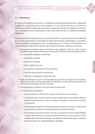 ESTRUTURAS E DINÂMICAS DE ACOMPANHAMENTO
PARA A RECUPERAÇÃO DAS APRENDIZAGENS 46
ORIENTAÇÕES PARA A RECUPERAÇÃO
E CONSOLIDAÇÃO DAS APRENDIZAGENS
AO LONGO DO ANO LETIVO DE 2020/2021
índice
5.2. Mentoria
A mentoria entre pares visa promover as competências de relacionamento pessoal, interpessoal
e académico, procurando que os alunos adequem os seus comportamentos em contexto de
cooperação, partilha e colaboração e que sejam capazes de interagir com tolerância, empatia e
responsabilidade, tal como preceituado no documento Perfil dos Alunos à Saída da Escolaridade
Obrigatória.
No contexto do Plano de Atuação para o ano de 2020 / 2021, o programa de mentoria pretende
que o mentor acompanhe o mentorando no desenvolvimento das aprendizagens, no esclareci-
mento de dúvidas, na integração escolar, na preparação para os momentos de avaliação e em
outras atividades conducentes à melhoria dos resultados escolares, individuais e de grupo.
1.	O programa de mentoria deve ter definidos os seus objetivos, tendo em conta as várias
atividades a serem desenvolvidas para a consecução da melhoria dos resultados escolares.
1.1.	Exemplo de atividades a desenvolver:
•	Responder a dúvidas;
•	Estudar em conjunto;
•	Rever trabalhos de casa;
•	Acompanhar o desenvolvimento das tarefas;
•	Orientar a participação na vida escolar;
•	Promover a integração no grupo de pares.
2. Devem ser definidos o início e o fim do programa e previstos os tempos mínimos de inte-
ração entre mentor e mentorando; deve ser elaborado um calendário semanal prevendo
momentos de interações formais e informais.
3. O programa deve considerar como dimensões fundamentais:
a)  A seleção dos participantes:
•	 A escola define os critérios para a seleção de mentores e mentorandos;
•	 É importante que os alunos mentores sejam organizados, comunicativos, flexíveis,
pacientes e perseverantes. Devem manifestar motivação e interesse em participar
no programa;
•	 Os participantes devem ser informados acerca do programa no que diz respeito aos
seus benefícios, objetivos, resultados esperados e possíveis desafios;
•	 No processo de recrutamento dos mentores, é necessário verificar a disponibilidade
temporal, de acordo com o tempo atribuído ao exercício da mentoria, bem como a
existência de uma série de requisitos considerados indispensáveis para a realização
das suas funções com responsabilidade e qualidade;
 
