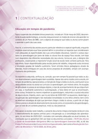 5
ORIENTAÇÕES PARA A RECUPERAÇÃO
E CONSOLIDAÇÃO DAS APRENDIZAGENS
AO LONGO DO ANO LETIVO DE 2020/2021
índice
1 | CONTEXTUALIZAÇÃO
Educação em tempos de pandemia
Face à suspensão das atividades letivas presenciais, iniciada em 16 de março de 2020, decorren-
te da situação epidemiológica, as escolas reequacionaram os modos de ensinar e de aprender no
contexto de um Plano de E@D, com o objetivo de assegurar que todos os alunos continuassem
a aprender a partir das suas casas.
Para tal, a autonomia das escolas assumiu particular relevância e especial significado, enquanto
condição essencial para que fosse possível definir e concretizar as respostas que considerassem
mais adequadas às especificidades das suas comunidades educativas. Garantir o acesso equi-
tativo às aprendizagens por parte de todos os alunos fora do espaço físico escolar, com base
num diagnóstico das diferentes necessidades dos seus alunos, tornou-se, pois, o desígnio dos
professores, corporizando a importante função social da escola neste contexto particular. Para
este efeito, foram disponibilizados pelas escolas planos de trabalho, integrando aulas síncronas
e atividades guiadas de trabalho autónomo, foram emitidos blocos pedagógicos através da
televisão, foram entregues em casa dos alunos propostas de atividades, sempre com acompa-
nhamento dos professores.
Da experiência adquirida, verificou-se, contudo, que nem sempre foi possível que todos os alu-
nos desenvolvessem aprendizagens bem-sucedidas. Apesar dos vários modos como a escola, em
tempos de pandemia, operacionalizou a intenção de chegar a todos os alunos, acentuaram-se as
desigualdades sociais no acesso ao currículo e à aprendizagem, por motivos vários. As situações
de dificuldade no acesso às tecnologias digitais, o tipo de acompanhamento de que dispunham
em casa, a insuficiente autonomia e autorregulação, a faixa etária em que se encontravam,
entre outras, limitaram ou mesmo impediram as aprendizagens, reduzindo o sucesso educativo
de alguns alunos. Importa, assim, que no ano letivo de 2020 / 2021 se equacione, desde logo, a
recuperação das aprendizagens não realizadas / consolidadas no ano letivo anterior, bem como
se redefinam estratégias de ação que permitam chegar a todos os alunos, a partir de um diag-
nóstico preciso e através do desenvolvimento da escola como um ecossistema de aprendizagem,
quer se trate de um contexto presencial, misto ou não presencial.
Para apoiar as escolas neste trabalho, o presente documento integra orientações tendo em vista
o desenvolvimento de aspetos centrais para a recuperação ou a consolidação das aprendiza-
gens, no ano letivo de 2020 / 2021, ilustrados com exemplos adequados ao atual contexto. As
orientações que se apresentam têm por base os documentos curriculares – Perfil dos Alunos
à Saída da Escolaridade Obrigatória (PA) e as Aprendizagens Essenciais (AE), as AE dos
Cursos Profissionais e dos Cursos Artísticos Especializados, bem como a Resolução do Con-
selho de Ministros n.º 53-D / 2020, de 20 de julho.
 