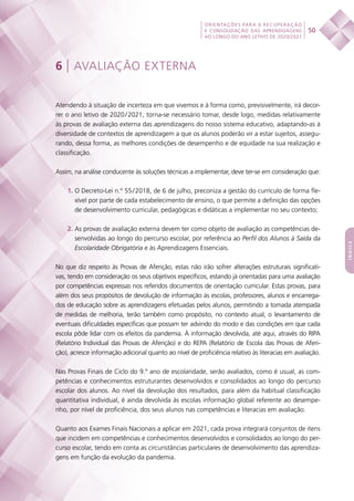 50
ORIENTAÇÕES PARA A RECUPERAÇÃO
E CONSOLIDAÇÃO DAS APRENDIZAGENS
AO LONGO DO ANO LETIVO DE 2020/2021
índice
6 | AVALIAÇÃO EXTERNA
Atendendo à situação de incerteza em que vivemos e à forma como, previsivelmente, irá decor-
rer o ano letivo de 2020 / 2021, torna-se necessário tomar, desde logo, medidas relativamente
às provas de avaliação externa das aprendizagens do nosso sistema educativo, adaptando-as à
diversidade de contextos de aprendizagem a que os alunos poderão vir a estar sujeitos, assegu-
rando, dessa forma, as melhores condições de desempenho e de equidade na sua realização e
classificação.
Assim, na análise conducente às soluções técnicas a implementar, deve ter-se em consideração que:
1. O Decreto-Lei n.º 55 / 2018, de 6 de julho, preconiza a gestão do currículo de forma fle-
xível por parte de cada estabelecimento de ensino, o que permite a definição das opções
de desenvolvimento curricular, pedagógicas e didáticas a implementar no seu contexto;
2. As provas de avaliação externa devem ter como objeto de avaliação as competências de-
senvolvidas ao longo do percurso escolar, por referência ao Perfil dos Alunos à Saída da
Escolaridade Obrigatória e às Aprendizagens Essenciais.
No que diz respeito às Provas de Aferição, estas não irão sofrer alterações estruturais significati-
vas, tendo em consideração os seus objetivos específicos, estando já orientadas para uma avaliação
por competências expressas nos referidos documentos de orientação curricular. Estas provas, para
além dos seus propósitos de devolução de informação às escolas, professores, alunos e encarrega-
dos de educação sobre as aprendizagens efetuadas pelos alunos, permitindo a tomada atempada
de medidas de melhoria, terão também como propósito, no contexto atual, o levantamento de
eventuais dificuldades específicas que possam ter advindo do modo e das condições em que cada
escola pôde lidar com os efeitos da pandemia. À informação devolvida, até aqui, através do RIPA
(Relatório Individual das Provas de Aferição) e do REPA (Relatório de Escola das Provas de Aferi-
ção), acresce informação adicional quanto ao nível de proficiência relativo às literacias em avaliação.
Nas Provas Finais de Ciclo do 9.º ano de escolaridade, serão avaliados, como é usual, as com-
petências e conhecimentos estruturantes desenvolvidos e consolidados ao longo do percurso
escolar dos alunos. Ao nível da devolução dos resultados, para além da habitual classificação
quantitativa individual, é ainda devolvida às escolas informação global referente ao desempe-
nho, por nível de proficiência, dos seus alunos nas competências e literacias em avaliação.
Quanto aos Exames Finais Nacionais a aplicar em 2021, cada prova integrará conjuntos de itens
que incidem em competências e conhecimentos desenvolvidos e consolidados ao longo do per-
curso escolar, tendo em conta as circunstâncias particulares de desenvolvimento das aprendiza-
gens em função da evolução da pandemia.
 