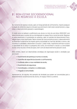 6
ORIENTAÇÕES PARA A RECUPERAÇÃO
E CONSOLIDAÇÃO DAS APRENDIZAGENS
AO LONGO DO ANO LETIVO DE 2020/2021
índice
2 | BEM-ESTAR SOCIOEMOCIONAL
NO REGRESSO À ESCOLA
No momento de regresso à escola, após um longo período de confinamento, importa assegurar
a criação de ambientes seguros e de apoio que promovam o bem-estar socioemocional, a segu-
rança, o desenvolvimento pessoal e a aprendizagem.
O modo como se realizará o acolhimento aos alunos no início do ano letivo 2020 / 2021 será
determinante para o sucesso da sua (re)integração no espaço físico e social da escola. Regressar
às aulas presenciais e à socialização em presença, após um período de distanciamento físico,
adquire agora novos significados. Neste contexto de nova consciência social, o desenvolvimento
da dimensão fundamental da empatia ganha centralidade ao nível das decisões a tomar e das
iniciativas ou atividades a desenvolver na escola. É, deste modo, importante estimular no aluno
a capacidade de se colocar na perspetiva dos outros, de reconhecer a escola e a comunidade
escolar como recursos e fontes de apoio, bem como de desenvolvimento pessoal e social.
Neste âmbito, devem ser desenvolvidas estratégias de organização escolar e atividades que
promovam:
•	 O sentimento de pertença à turma e à escola;
•	 A partilha de experiências durante o confinamento;
•	 A reflexão sobre a nova realidade da escola;
•	 O sentimento de segurança;
•	 A socialização, a empatia e a colaboração;
•	 A ligação à comunidade.
Apresentam-se, de seguida, três exemplos de atividades que podem ser concretizadas para o
desenvolvimento socioemocional dos alunos, em espaço interior ou exterior.
 