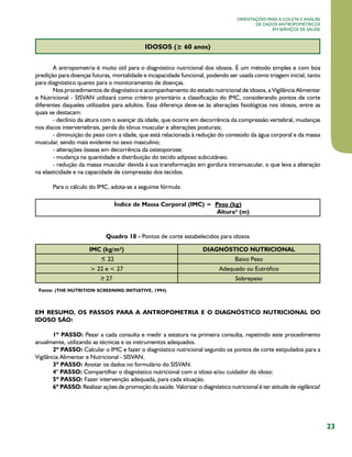 23
Orientações para a coleta e análise
de dados antropométricos
em serviços de saúde
IDOSOS (≥ 60 anos)
A antropometria é muito útil para o diagnóstico nutricional dos idosos. É um método simples e com boa
predição para doenças futuras, mortalidade e incapacidade funcional, podendo ser usada como triagem inicial, tanto
para diagnóstico quanto para o monitoramento de doenças.
Nos procedimentos de diagnóstico e acompanhamento do estado nutricional de idosos, a Vigilância Alimentar
e Nutricional - SISVAN utilizará como critério prioritário a classificação do IMC, considerando pontos de corte
diferentes daqueles utilizados para adultos. Essa diferença deve-se às alterações fisiológicas nos idosos, entre as
quais se destacam:
- declínio da altura com o avançar da idade, que ocorre em decorrência da compressão vertebral, mudanças
nos discos intervertebrais, perda do tônus muscular e alterações posturais;
- diminuição do peso com a idade, que está relacionada à redução do conteúdo da água corporal e da massa
muscular, sendo mais evidente no sexo masculino;
- alterações ósseas em decorrência da osteoporose;
- mudança na quantidade e distribuição do tecido adiposo subcutâneo.
- redução da massa muscular devida à sua transformação em gordura intramuscular, o que leva a alteração
na elasticidade e na capacidade de compressão dos tecidos.
Para o cálculo do IMC, adota-se a seguinte fórmula:
Índice de Massa Corporal (IMC) = Peso (kg)
Altura² (m)
Quadro 18 - Pontos de corte estabelecidos para idosos
IMC (kg/m²) DIAGNÓSTICO NUTRICIONAL
  22 Baixo Peso
> 22 e < 27 Adequado ou Eutrófico
27 Sobrepeso
Fonte: (THE NUTRITION SCREENING INITIATIVE, 1994)
EM RESUMO, OS PASSOS PARA A ANTROPOMETRIA E O DIAGNÓSTICO NUTRICIONAL DO
IDOSO SÃO:
1º PASSO: Pesar a cada consulta e medir a estatura na primeira consulta, repetindo este procedimento
anualmente, utilizando as técnicas e os instrumentos adequados.
2º PASSO: Calcular o IMC e fazer o diagnóstico nutricional segundo os pontos de corte estipulados para a
Vigilância Alimentar e Nutricional - SISVAN.
3º PASSO: Anotar os dados no formulário do SISVAN.
4° PASSO: Compartilhar o diagnóstico nutricional com o idoso e/ou cuidador do idoso;
5º PASSO: Fazer intervenção adequada, para cada situação.
6º PASSO: Realizar ações de promoção da saúde. Valorizar o diagnóstico nutricional é ter atitude de vigilância!
 