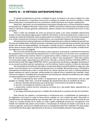 30
MINISTÉRIO DA SAÚDE
Secretaria de Atenção à Saúde
Departamento de Atenção Básica
PARTE III – O MÉTODO ANTROPOMÉTRICO
O método antropométrico permite a avaliação do peso, da estatura e de outras medidas do corpo
humano. Ele representa um importante recurso para a avaliação do estado nutricional do indivíduo e ainda
oferece dados para o acompanhamento do crescimento e desenvolvimento de crianças e adolescentes.
Neste item, descrevem-se os procedimentos comumente utilizados para a correta tomada das medidas
antropométricas. A Vigilância Alimentar e Nutricional - SISVAN recomenda a coleta do peso e da estatura para
todos os indivíduos (crianças, gestantes, adolescentes, adultos e idosos) e da circunferência da cintura no caso
de adultos.
Pesar e medir são atividades de rotina nos serviços de saúde, e por serem atividades relativamente
simples, a maioria das pessoas julga-se apta a realizá-las. No entanto, erros nos procedimentos, na leitura ou na
anotação da medida são freqüentes. Estas situações podem ser evitadas com um bom treinamento das equipes,
uma revisão constante dos conceitos e procedimentos e uma manutenção freqüente dos equipamentos.
Antropometrista é a denominação para o profissional capacitado para a coleta de medidas antropométricas.
Para que tais medidas sejam confiáveis e precisas, é necessário que os antropometristas envolvidos nesta tarefa
tenham alto senso de responsabilidade, concentração e atenção durante a realização do procedimento. Na
dúvida, deve-se sempre repeti-lo. O valor da medida antropométrica obtida deve ser anotado, imediatamente,
com segurança e com boa caligrafia.
Para a correta tomada do peso e da estatura, deve-se garantir, previamente, o perfeito funcionamento
dos equipamentos. A manutenção dos equipamentos é muito importante a fim de evitar erros causados por
problemas ou defeitos dos mesmos. Dentre os equipamentos citados, a balança é o que gera mais erros por
falta de manutenção. Para evitar possíveis problemas ao adquirir este equipamento, o EAS deve solicitar
um exame pelos órgãos responsáveis por este serviço. São eles: o Instituto de Pesos e Medidas (IPEM) e o
Instituto Nacional de Metrologia (INMETRO). Porém, o procedimento de aferição e regulagem de balanças e/
ou seu conserto também pode ser realizado por uma firma idônea, ficando a escolha a critério da instituição.
Na manutenção do antropômetro de madeira, é importante observar se está localizado em lugar seco, pois
existe o risco de empenar com a umidade local, gerando erros na medição. Recomenda-se que o infantômetro
(antropômetro horizontal para medir o comprimento de crianças menores de 2 anos) e a balança pediátrica
estejam apoiados em mesa ou bancada, confeccionadas em material firme e resistente (por exemplo, metal,
mármore ou madeira). O estadiômetro (antropômetro vertical) deve ser colocado em parede lisa e sem rodapé
e a balança plataforma em superfície lisa e nivelada.
Um bom antropometrista deve conferir os equipamentos que utiliza, rotineiramente, antes de cada
pesagem ou medição. Além disso, o local de instalação dos equipamentos deve ser escolhido de modo a:
a. oferecer claridade suficiente para que se possa fazer uma boa leitura da escala de medidas;
b. permitir a privacidade do indivíduo e de sua família;
c. proporcionar conforto térmico, evitando-se correntes de ar que podem afetar, especialmente, os
bebês e as pessoas idosas;
d. ter espaço suficiente para permitir o trabalho dos profissionais e a presença da mãe e/ou familiares.
Esse conjunto de cuidados e procedimentos é fundamental para a confiabilidade da classificação e
do diagnóstico nutricional em todas as faixas etárias avaliadas em uma unidade de saúde. Descuidos ou
procedimentos mal realizados poderão, por exemplo, fazer com que não se note o déficit nutricional de uma
criança ou o excesso de peso de um adulto ou, ainda, o ganho inadequado de peso por uma gestante. Uma
medida mal realizada hoje poderá comprometer a interpretação da evolução do estado nutricional de uma
criança ou gestante, ainda que as medidas anteriores ou subseqüentes sejam bem realizadas. Por estas razões,
o antropometrista deve seguir rigorosamente as técnicas e recomendações presentes nesta publicação.
 