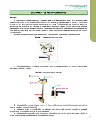 31
Orientações para a coleta e análise
de dados antropométricos
em serviços de saúde
EQUIPAMENTOS ANTROPOMÉTRICOS
Balança:
É o instrumento utilizado para medir a massa corporal total. O equipamento deverá ter precisão necessária
para informar o peso de um indivíduo da forma mais exata possível. A precisão da escala numérica das balanças
varia de acordo com o tipo (mecânica ou eletrônica) ou fabricante. É recomendável que as balanças pediátricas
tenham precisão mínima de dez gramas e, as balanças tipo plataforma, de cem gramas. Isso porque pequenas
alterações no peso são indicadores nutricionais importantes, em particular, para as crianças menores de dois
anos. A balança deve estar instalada em local nivelado, pois o equipamento deve permanecer estável durante
o procedimento.
Existem vários tipos de balança, sendo as mais recomendadas para uso em EAS as seguintes:
Figura 1 - Balança pediátrica mecânica
a - balança pediátrica ou “tipo-bebê”, utilizada para crianças menores de 2 anos ou com até 16 kg; pode ser  
mecânica ou eletrônica (digital).
Figura 2 - Balança plataforma mecânica
b - balança plataforma: pesa crianças maiores de 2 anos, adolescentes, adultos, idosos, gestantes e nutrizes;
pode ser mecânica ou eletrônica(digital).
c - balança de campo ou tipo pêndulo: esta balança é assim denominada porque é portátil e foi idealizada
para utilização em atividades externas ao serviço de saúde.
d - balança de campo tipo eletrônica (digital): esta balança é também portátil, apropriada para o trabalho de
campo como pesquisas populacionais ou Chamadas Nutricionais.
 