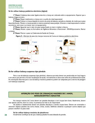 34
MINISTÉRIO DA SAÚDE
Secretaria de Atenção à Saúde
Departamento de Atenção Básica
Se for utilizar balança pediátrica eletrônica (digital)
1º Passo: A balança deve estar ligada antes de a criança ser colocada sobre o equipamento. Esperar que a
balança chegue ao zero.
2º Passo: Despir totalmente a criança com o auxílio da mãe/responsável.
3º Passo: Colocar a criança despida no centro do prato da balança, sentada ou deitada, de modo que o peso
fique distribuído. Manter a criança parada (o máximo possível) nessa posição. Orientar a mãe/responsável a manter-
se próximo, sem tocar na criança, nem no equipamento.
4º Passo: Aguardar que o valor do peso esteja fixado no visor e realizar a leitura.
5º Passo: Anotar o peso no formulário da Vigilância Alimentar e Nutricional - SISVAN/prontuário. Retirar
a criança.
6º Passo: Marcar o peso na Caderneta de Saúde da Criança.
Figura 5 - Aferição de peso de crianças menores de 2 anos em balança pediátrica eletrônica
Se for utilizar balança suspensa tipo pêndulo
Para o uso de balanças suspensas (tipo pêndulo), observe que estas devem ser penduradas em local seguro
e em altura que permita uma boa visualização da escala, normalmente na altura dos olhos do profissional de saúde.
As orientações descritas para o uso da balança mecânica pediátrica podem ser adaptadas para a técnica de pesagem
com balanças suspensas.
AFERIÇÃO DO PESO DE CRIANÇAS MAIORES DE 2 ANOS,
ADOLESCENTES E ADULTOS
As crianças maiores de 2 anos devem ser pesadas descalças e com roupas bem leves. Idealmente, devem
usar apenas calcinha, short ou cueca, na presença da mãe ou do responsável.
Os adultos e adolescentes devem ser pesados descalços e usando roupas leves. Devem ser orientados a
retirarem objetos pesados tais como chaves, cintos, óculos, telefones celulares e quaisquer outros objetos que
possam interferir no peso total.
Se for utilizar balança mecânica de plataforma:
Inicialmente certifique-se de que a balança plataforma está afastada da parede.
 