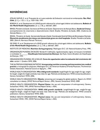 39
Orientações para a coleta e análise
de dados antropométricos
em serviços de saúde
referências
ATALAH SAMUR, E. et al. Propuesta de um nuevo estándar de Evaluación nutricional em embarazadas. Rev. Med.
Chile, [S. l.], v. 125, n. 12, p. 1429-1436, 1997.
BORGHI, E. et al. Development of a WHO growth reference for school-aged children and adolescents. Bulletin of
the World Health Organization, [S. l.], v. 85, p. 660-667, 2007.
BRASIL..Ministério da Saúde. Secretaria de Políticas de Saúde. Departamento de Atenção Básica. Saúde da Criança:
acompanhamento do crescimento e desenvolvimento infantil. Brasília: Ministério da Saúde, 2002. (Cadernos de
Atenção Básica, v. 11.)
BRASIL. Ministério da Saúde. Secretaria.deAtençãoàSaúde.CoordenaçãoGeraldaPolíticadeAlimentaçãoeNutrição.
Manual de atendimento da criança com desnutrição grave em nível hospitalar. Brasília: Ministério da Saúde,
2005. (Série A. Normas e Manuais Técnicos.)
DE ONIS, M. et al. Development of a WHO growth reference for school-aged children and adolescents. Bulletin
of the World Health Organization, [S. l.], v. 85, p. 660-667, 2007.
INSTITUTE OF MEDICINE. Nutrition during pregnancy. Washington D.C. US: National Academy Press, 1990.
ORGANIZAÇÃO MUNDIAL DA SAÚDE. Revisão II-5: definições, regulamentações, regras, normas para mortalidade
e morbidade. In: ______. Classificação Internacional das Doenças. São Paulo: Centro Brasileiro de Classificação
de Doenças, 1993.
ORGANIZACIÓN MUNDIAL DE LA SALUD. Curso de capacitación sobre la evaluación del crecimiento del
niño: versión 1. Ginebra: OMS, 2006.
THE NUTRITION SCREENING INITIATIVE. Incorporating nutrition screening and interventions into medical
practice: a monograph for physicians. Washington D.C. US: American Academy of Family Physicians, The American
Dietetic Association, National Council on Aging Inc., 1994.
WORLD HEALTH ORGANIZATION. Who child growth standards: length/height-for-age,weight-for-age, weight-
for-length, weight-for-height and body mass index-for-age. Methods and development. WHO (nonserial publication).
Geneva, Switzerland: WHO, 2006.
WORLD HEALTH ORGANIZATION. Obesity: preventing and managing the global epidemic: Report of a WHO
consultation on obesity. (WHO Technical Report Series n. 894). Geneva, Switzerland: WHO, 2000.
WORLD HEALTH ORGANIZATION. Physical Status: the use and interpretation of anthropometry. Geneva,
Switzerland: WHO, 1995. (WHO Technical Report Series, n. 854).
WORLD HEALTH ORGANIZATION. WHO child growth standards: Length/height-for-age, weight-for-age,
weight-for-length, weight-for-height and body mass index-for-age. Methods and development. WHO (nonserial
publication). Geneva, Switzerland: WHO, 2006.
WORLD HEALTH ORGANIZATION. Physical status: the use and interpretation of anthropometry. Geneva,
Switzerland: WHO, 1995. (WHO Technical Report Series, n. 854).
 