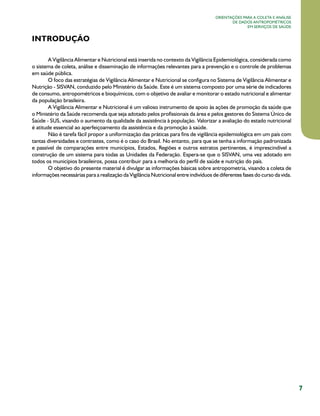 7
Orientações para a coleta e análise
de dados antropométricos
em serviços de saúde
INTRODUÇÃO
A Vigilância Alimentar e Nutricional está inserida no contexto da Vigilância Epidemiológica, considerada como
o sistema de coleta, análise e disseminação de informações relevantes para a prevenção e o controle de problemas
em saúde pública.
.O foco das estratégias de Vigilância Alimentar e Nutricional se configura no Sistema de Vigilância Alimentar e
Nutrição - SISVAN, conduzido pelo Ministério da Saúde. Este é um sistema composto por uma série de indicadores
de consumo, antropométricos e bioquímicos, com o objetivo de avaliar e monitorar o estado nutricional e alimentar
da população brasileira.
A Vigilância Alimentar e Nutricional é um valioso instrumento de apoio às ações de promoção da saúde que
o Ministério da Saúde recomenda que seja adotado pelos profissionais da área e pelos gestores do Sistema Único de
Saúde - SUS, visando o aumento da qualidade da assistência à população. Valorizar a avaliação do estado nutricional
é atitude essencial ao aperfeiçoamento da assistência e da promoção à saúde.
Não é tarefa fácil propor a uniformização das práticas para fins de vigilância epidemiológica em um país com
tantas diversidades e contrastes, como é o caso do Brasil. No entanto, para que se tenha a informação padronizada
e passível de comparações entre municípios, Estados, Regiões e outros estratos pertinentes, é imprescindível a
construção de um sistema para todas as Unidades da Federação. Espera-se que o SISVAN, uma vez adotado em
todos os municípios brasileiros, possa contribuir para a melhoria do perfil de saúde e nutrição do país.
O objetivo do presente material é divulgar as informações básicas sobre antropometria, visando a coleta de
informações necessárias para a realização da Vigilância Nutricional entre indivíduos de diferentes fases do curso da vida.
 