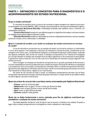 8
MINISTÉRIO DA SAÚDE
Secretaria de Atenção à Saúde
Departamento de Atenção Básica
PARTE I – DEFINIÇÕES E CONCEITOS PARA O DIAGNÓSTICO E O
ACOMPANHAMENTO DO ESTADO NUTRICIONAL
O que é estado nutricional?
É o resultado do equilíbrio entre o consumo de nutrientes e o gasto energético do organismo para suprir
as necessidades nutricionais (BRASIL, 2007). O estado nutricional pode ter três tipos de manifestação orgânica:
- Adequação Nutricional (Eutrofia): manifestação produzida pelo equilíbrio entre o consumo e as
necessidades nutricionais.
- Carência Nutricional: situação em que deficiências gerais ou específicas de energia e nutrientes resultam
na instalação de processos orgânicos adversos à saúde.
- Distúrbio Nutricional: problemas relacionados ao consumo inadequado de alimentos, tanto por escassez
quanto por excesso, como a desnutrição e a obesidade.
Qual é o método de escolha a ser usado na avaliação do estado nutricional em serviços
de saúde?
O uso de indicadores antropométricos na avaliação do estado nutricional de indivíduo ou coletividades
é, entre várias opções, a mais adequada e viável para ser adotada em serviços de saúde, considerando as suas
vantagens como: baixo custo, a simplicidade de realização, sua facilidade de aplicação e padronização, amplitude
dos aspectos analisados, além de não ser invasiva. A avaliação antropométrica é um método de investigação
em nutrição baseado na medição das variações físicas de alguns segmentos ou da composição corporal global.
É aplicável em todas as fases do curso da vida e permite a classificação de indivíduos e grupos segundo o seu
estado nutricional.
Outra vantagem da utilização de indicadores antropométricos é a grande quantidade de ferramentas e
recursos metodológicos e técnicos já disponíveis para a análise da situação nutricional de indivíduos ou populações
e, principalmente, para comunicação e comparação dos resultados. Assim, o método antropométrico estimula o
agrupamento dos diagnósticos individuais e permite traçar o perfil nutricional dos grupos de situação nutricional
mais vulnerável em faixas etárias, regiões ou em nível nacional.
Por serem de uso corrente em todo o mundo, os indicadores antropométricos permitem que se façam
comparações internacionais da situação nutricional de grupos vulneráveis e o amplo estudo de seus determinantes
em plano regional, nacional ou internacional.
Quais são as fases do curso da vida e suas faixas etárias contempladas pela Vigilância Nutricional?
- Criança: menor de 10 anos de idade
- Adolescente: maior ou igual a 10 anos e menor que 20 anos de idade
- Adulto: maior ou igual a 20 anos e menor que 60 anos de idade
- Idoso: maior ou igual a 60 anos de idade
- Gestante: qualquer mulher grávida
Quais são os dados fundamentais a serem coletados para fins de vigilância nutricional que
possibilitam a avaliação do estado nutricional?
.Tais dados dependem da fase do curso da vida em que se encontra o indivíduo a ser avaliado. O quadro a
seguir indica os dados antropométricos ou demográficos a serem coletados em cada situação:
 
