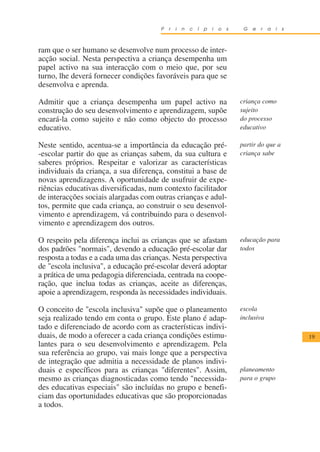 P   r   i   n   c   í   p   i   o   s    G   e   r   a   i   s



ram que o ser humano se desenvolve num processo de inter-
acção social. Nesta perspectiva a criança desempenha um
papel activo na sua interacção com o meio que, por seu
turno, lhe deverá fornecer condições favoráveis para que se
desenvolva e aprenda.

Admitir que a criança desempenha um papel activo na                            criança como
construção do seu desenvolvimento e aprendizagem, supõe                        sujeito
encará-la como sujeito e não como objecto do processo                          do processo
educativo.                                                                     educativo

Neste sentido, acentua-se a importância da educação pré-                       partir do que a
-escolar partir do que as crianças sabem, da sua cultura e                     criança sabe
saberes próprios. Respeitar e valorizar as características
individuais da criança, a sua diferença, constitui a base de
novas aprendizagens. A oportunidade de usufruir de expe-
riências educativas diversificadas, num contexto facilitador
de interacções sociais alargadas com outras crianças e adul-
tos, permite que cada criança, ao construir o seu desenvol-
vimento e aprendizagem, vá contribuindo para o desenvol-
vimento e aprendizagem dos outros.

O respeito pela diferença inclui as crianças que se afastam                    educação para
dos padrões "normais", devendo a educação pré-escolar dar                      todos
resposta a todas e a cada uma das crianças. Nesta perspectiva
de "escola inclusiva", a educação pré-escolar deverá adoptar
a prática de uma pedagogia diferenciada, centrada na coope-
ração, que inclua todas as crianças, aceite as diferenças,
apoie a aprendizagem, responda às necessidades individuais.

O conceito de "escola inclusiva" supõe que o planeamento                       escola
seja realizado tendo em conta o grupo. Este plano é adap-                      inclusiva
tado e diferenciado de acordo com as cracterísticas indivi-
duais, de modo a oferecer a cada criança condições estimu-                                              19
lantes para o seu desenvolvimento e aprendizagem. Pela
sua referência ao grupo, vai mais longe que a perspectiva
de integração que admitia a necessidade de planos indivi-
duais e específicos para as crianças "diferentes". Assim,                      planeamento
mesmo as crianças diagnosticadas como tendo "necessida-                        para o grupo
des educativas especiais" são incluídas no grupo e benefi-
ciam das oportunidades educativas que são proporcionadas
a todos.
 