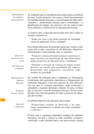 funcionamento     As condições que se consideram necessárias para a existência
       do estabeleci-   de uma "escola inclusiva" tais como, o bom funcionamento
     mento educativo    do estabelecimento educativo, o envolvimento de todos inter-
                        venientes — profissionais, crianças, pais e comunidade — a
                        planificação em equipa, são aspectos a ter em conta no pro-
                        cesso educativo a desenvolver na educação pré-escolar.

                        A resposta que a educação pré-escolar deve dar a todas as
                        crianças organiza-se:
                          “Tendo em vista a sua plena inserção na sociedade
                          como ser autónomo, livre e solidário”.

                        Esta última afirmação do princípio geral que orienta a edu-
                        cação pré-escolar concretiza-se em diferentes objectivos,
                        relacionando-se directamente com os seguintes:
         desenvolvi-      “Promover o desenvolvimento pessoal e social da cri-
     mento pessoal e      ança com base em experiências de vida democrática
              social      numa perspectiva de educação para a cidadania;”

      educação para
                          “Fomentar a inserção da criança em grupos sociais
         a cidadania
                          diversos, no respeito pela pluralidade das culturas,
                          favorecendo uma progressiva consciência como
                          membro da sociedade”.

     Organização do     No sentido da educação para a cidadania, as Orientações
          Ambiente      Curriculares dão particular importância à Organização do
          Educativo     Ambiente Educativo como um contexto de vida democrá-
                        tica em que as crianças participam, onde contactam e
                        aprendem a respeitar diferentes culturas. É nesta vivência
           Formação     que se inscreve a área de Formação Pessoal e Social consi-
     Pessoal e Social   derada como área integradora de todo o processo de educa-
                        ção pré-escolar.
20
                        É também objectivo da educação pré-escolar:
           bem-estar      “Proporcionar ocasiões de bem-estar e de segu-
         e segurança      rança, nomeadamente no âmbito da saúde individual
                          e colectiva”.

                        O bem estar e segurança dependem também do ambiente
                        educativo, em que a criança se sente acolhida, escutada e
                        valorizada, o que contribui para a sua auto-estima e desejo
 