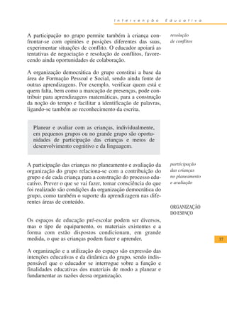 I n t e r v e n ç ã o   E d u c a t i v a



A participação no grupo permite também à criança con-           resolução
frontar-se com opiniões e posições diferentes das suas,         de conflitos
experimentar situações de conflito. O educador apoiará as
tentativas de negociação e resolução de conflitos, favore-
cendo ainda oportunidades de colaboração.

A organização democrática do grupo constitui a base da
área de Formação Pessoal e Social, sendo ainda fonte de
outras aprendizagens. Por exemplo, verificar quem está e
quem falta, bem como a marcação de presenças, pode con-
tribuir para aprendizagens matemáticas, para a construção
da noção do tempo e facilitar a identificação de palavras,
ligando-se também ao reconhecimento da escrita.


  Planear e avaliar com as crianças, individualmente,
  em pequenos grupos ou no grande grupo são oportu-
  nidades de participação das crianças e meios de
  desenvolvimento cognitivo e da linguagem.


A participação das crianças no planeamento e avaliação da       partticipação
organização do grupo relaciona-se com a contribuição do         das crianças
grupo e de cada criança para a construção do processo edu-      no planeamento
cativo. Prever o que se vai fazer, tomar consciência do que     e avaliação
foi realizado são condições da organização democrática do
grupo, como também o suporte da aprendizagem nas dife-
rentes áreas de conteúdo.
                                                                ORGANIZAÇÃO
                                                                DO ESPAÇO
Os espaços de educação pré-escolar podem ser diversos,
mas o tipo de equipamento, os materiais existentes e a
forma com estão dispostos condicionam, em grande
medida, o que as crianças podem fazer e aprender.                                 37

A organização e a utilização do espaço são expressão das
intenções educativas e da dinâmica do grupo, sendo indis-
pensável que o educador se interrogue sobre a função e
finalidades educativas dos materiais de modo a planear e
fundamentar as razões dessa organização.
 