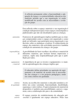 A reflexão permanente sobre a funcionalidade e ade-
                         quação do espaço e as potencialidades educativas dos
                         materiais permite que a sua organização vá sendo
                         modificada de acordo com as necessidades e evolu-
                         ção do grupo.


                       Esta reflexão sobre o espaço, materiais e sua organização é
                       condição indispensável para evitar espaços estereotipados e
                       padronizados que não são desafiadores para as crianças.

         autonomia     O processo de aprendizagem implica também que as crian-
                       ças compreendam como o espaço está organizado e como
                       pode ser utilizado e que participem nessa organização e nas
                       decisões sobre as mudanças a realizar. O conhecimento do
                       espaço, dos materiais e das actividades possíveis é também
                       condição de autonomia da criança e do grupo.

     responsabilizaç   A possibilidade de fazer escolhas e de utilizar o material de
                  ão   diferentes maneiras, que incluem formas imprevistas e
                       criativas, supõe uma responsabilização pelo que é parti-
                       lhado por todos.

       equipamento     A importância de que se reveste o equipamento e o mate-
         e material    rial na aprendizagem das crianças implica que:


                         O educador defina prioridades na aquisição do equi-
                         pamento e do material, de acordo com as necessida-
                         des das crianças e o seu projecto pedagógico, tendo
                         em conta critérios de qualidade.

38
           critérios   Assim, na escolha dos materiais o educador atenderá a cri-
       de qualidade    térios tais como variedade, funcionalidade, durabilidade,
                       segurança e valor estético. O aproveitamento de material de
                       desperdício é também uma possiblilidade a prever e orga-
                       nizar, com a colaboração dos pais e da comunidade.

             espaço    O espaço exterior do estabelecimento de educação pré-
            exterior   -escolar é igualmente um espaço educativo. Pelas suas
 