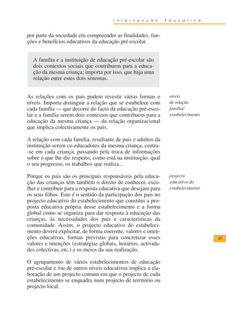 I n t e r v e n ç ã o    E d u c a t i v a



por parte da sociedade em compreender as finalidades, fun-
ções e benefícios educativos da educação pré-escolar.


  A família e a instituição de educação pré-escolar são
  dois contextos sociais que contribuem para a educa-
  ção da mesma criança; importa por isso, que haja uma
  relação entre estes dois sistemas.


As relações com os pais podem revestir várias formas e            níveis
níveis. Importa distinguir a relação que se estabelece com        de relação
cada família — que decorre do facto da educação pré-esco-         família/
lar e a família serem dois contextos que contribuem para a        estabelecimento
educação da mesma criança — da relação organizacional
que implica colectivamente os pais.

A relação com cada família, resultante de pais e adultos da
instituição serem co-educadores da mesma criança, centra-
-se em cada criança, passando pela troca de informações
sobre o que lhe diz respeito, como está na instituição, qual
o seu progresso, os trabalhos que realiza...

Porque os pais são os principais responsáveis pela educa-         projecto
ção das crianças têm também o direito de conhecer, esco-          educativo do
lher e contribuir para a resposta educativa que desejam para      estabelecimento
os seus filhos. Este é o sentido da participação dos pais no
projecto educativo do estabelecimento que constitui a pro-
posta educativa própria desse estabelecimento e a forma
global como se organiza para dar resposta à educação das
crianças, às necessidades dos pais e características da
comunidade. Assim, o projecto educativo do estabeleci-
mento deverá explicitar, de forma coerente, valores e inten-
ções educativas, formas previstas para concretizar esses                            43
valores e intenções (estratégias globais, horários, activida-
des colectivas, etc.) e os meios da sua realização.

O agrupamento de vários estabelecimentos de educação
pré-escolar e /ou de outros níveis educativos implica a ela-
boração de um projecto comum em que o projecto de cada
estabelecimento se enquadra num projecto de território ou
projecto local.
 