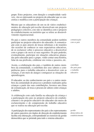 I n t e r v e n ç ã o     E d u c a t i v a



grupo. Estes projectos, com duração e complexidade variá-
veis, vão-se entrosando no projecto do educador que se con-
cretiza e modifica com a participação das crianças.

Mesmo que os educadores de um ou de vários estabeleci-
mentos de educação pré-escolar desenvolvam um projecto
pedagógico colectivo, este não se identifica com o projecto
do estabelecimento ou território que se refere ao desenvol-
vimento organizacional.

Os pais e outros membros da comunidade podem também                 comunicação
participar no projecto educativo do educador. A comunica-           com os pais
ção com os pais através de trocas informais e de reuniões
são ocasiões de conhecer as suas expectativas educativas,
de os esclarecer sobre o processo educativo a desenvolver
com o grupo e de ouvir as suas sugestões. Os pais poderão,
eventualmente, participar em situações educativas planea-
das pelo educador para o grupo, vindo contar uma história,
falar da sua profissão, colaborar em visitas e passeios, etc.

Assim, a colaboração dos pais, e também de outros mem-              contributo
bros da comunidade, o contributo dos seus saberes e com-            dos pais para
petências para o trabalho educativo a desenvolver com as            o trabalho
crianças, é um meio de alargar e enriquecer as situações de         educativo
aprendizagem.

O educador, ao dar conhecimento aos pais e a outros mem-
bros da comunidade do processo e produtos realizados pelas
crianças a partir das suas contribuições, favorece um clima
de comunicação, de troca e procura de saberes entre crianças
e adultos.

A colaboração com cada família na educação da criança e
a participação dos pais no projecto educativo do estabele-                            45
cimento e no projecto educativo do educador são meios de
esclarecimento e de compreensão do trabalho educativo
que se realiza na educação pré-escolar.

A participação dos representantes dos pais e dos representantes     gestão
de outros parceiros em órgãos de direcção do estabelecimento        democrática do
facilita esta interacção, correspondendo ao exercício da gestão     estabelecimento
democrática que se pretende para todo o sistema educativo.
 
