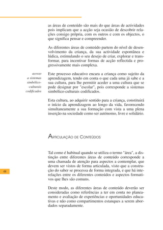 as áreas de conteúdo são mais do que áreas de actividades
                    pois implicam que a acção seja ocasião de descobrir rela-
                    ções consigo própria, com os outros e com os objectos, o
                    que significa pensar e compreender.

                    As diferentes áreas de conteúdo partem do nível de desen-
                    volvimento da criança, da sua actividade espontânea e
                    lúdica, estimulando o seu desejo de criar, explorar e trans-
                    formar, para incentivar formas de acção reflectida e pro-
                    gressivamente mais complexa.

          acesso    Este processo educativo encara a criança como sujeito da
      a sistemas    aprendizagem, tendo em conta o que cada uma já sabe e a
      simbólico-    sua cultura, para lhe permitir aceder a uma cultura que se
       -culturais   pode designar por "escolar", pois corresponde a sistemas
     codificados    simbólico-culturais codificados.

                    Esta cultura, ao adquirir sentido para a criança, constituirá
                    o início da aprendizagem ao longo da vida, favorecendo
                    simultaneamente a sua formação com vista a uma plena
                    inserção na sociedade como ser autónomo, livre e solidário.




                    ARTICULAÇÃO DE CONTEÚDOS

                    Tal como é habitual quando se utiliza o termo "área", a dis-
                    tinção entre diferentes áreas de conteúdo corresponde a
                    uma chamada de atenção para aspectos a contemplar, que
                    devem ser vistos de forma articulada, visto que a constru-
48                  ção do saber se processa de forma integrada, e que há inte-
                    relações entre os diferentes conteúdos e aspectos formati-
                    vos que lhes são comuns.

                    Deste modo, as diferentes áreas de conteúdo deverão ser
                    consideradas como referências a ter em conta no planea-
                    mento e avaliação de experiências e oportunidades educa-
                    tivas e não como compartimentos estanques a serem abor-
                    dados separadamente.
 
