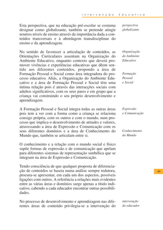 I n t e r v e n ç ã o    E d u c a t i v a



Esta perspectiva, que na educação pré-escolar se costuma         perspectiva
designar como globalizante, também se pretende atingir           globalizante
noutros níveis de ensino através da importância dada a con-
teúdos transversais e à abordagem transdisciplinar do
ensino e da aprendizagem.

No sentido de favorecer a articulação de conteúdos, as           Organização
Orientações Curriculares assentam na Organização do              do Ambiente
Ambiente Educativo, enquanto contexto que deverá pro-            Educativo
mover vivências e experiências educativas que dêem sen-
tido aos diferentes conteúdos, propondo a área de
Formação Pessoal e Social como área integradora do pro-          Formação
cesso educativo. Aliás, a Organização do Ambiente Edu-           Pessoal
cativo e a área de Formação Pessoal e Social têm uma             e Social
íntima relação pois é através das interacções sociais com
adultos significativos, com os seus pares e em grupo que a
criança vai construindo o seu próprio desenvolvimento e
aprendizagem.

A Formação Pessoal e Social integra todas as outras áreas        Expressão
pois tem a ver com a forma como a criança se relaciona           e Comunicação
consigo própria, com os outros e com o mundo, num pro-
cesso que implica o desenvolvimento de atitudes e valores,
atravessando a área de Expressão e Comunicação com os
seus diferentes domínios e a área de Conhecimento do             Conhecimento
Mundo que, também se articulam entre si.                         do Mundo

O conhecimento e a relação com o mundo social e físico
supõe formas de expressão e de comunicação que apelam
para diferentes sistemas de representação simbólica que se
integram na área de Expressão e Comunicação.

Tendo consciência de que qualquer proposta de diferencia-
ção de conteúdos se baseia numa análise sempre redutora,                           49
procura-se apresentar, em cada um dos aspectos, possíveis
ligações com outros. A referência a relações mais evidentes
entre as várias áreas e domínios surge apenas a título indi-
cativo, cabendo a cada educador encontrar outras possibili-
dades.

No processo de desenvolvimento e aprendizagem nas dife-          intervenção
rentes áreas de conteúdo privilegia-se a intervenção do          do educador
 