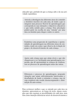 educador que, partindo do que a criança sabe e da sua acti-
     vidade espontânea:


       Articula a abordagem das diferentes áreas de conteúdo
       e domínios inscritos em cada uma, de modo a que se
       integrem num processo flexível de aprendizagem que
       corresponda às suas intenções e objectivos educativos
       e que tenha sentido para a criança. Esta articulação
       poderá partir da escolha de uma "entrada" por uma
       área ou domínio para chegar a todos os outros.




       Estabelece uma progressão de experiências e oportu-
       nidades de aprendizagem nas diferentes áreas de con-
       teúdos, tendo em conta o que observa da evolução do
       grupo e do desenvolvimento de cada criança.




       Apoia cada criança para que atinja níveis a que não
       chegaria por si só, facilitando uma aprendizagem coo-
       perada, que dê oportunidade às crianças de colabora-
       rem no processo de aprendizagem umas das outras.




       Diferencia o processo de aprendizagem, propondo
       situações que sejam suficientemente interessantes e
       desafiadoras de modo a estimular a criança, mas de
50     cuja exigência não resulte desencorajamento e dimi-
       nuição da auto-estima.


     Para esclarecer melhor o que se entende por cada área ou
     domínio, apresentam-se, ao longo do texto, alguns exem-
     plos que não esgotam as possibilidades de cada área, nem
     têm como intenção diferenciar níveis de desenvolvimento e
 