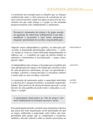 I n t e r v e n ç ã o    E d u c a t i v a



e constituem um exemplo para as relações que as crianças
estabelecerão entre si. Este processo de construção de um
auto-conceito positivo supõe um apoio ao processo de cres-
cimento em que cada criança e o grupo se vão tornando
progressivamente mais independentes e autónomos.


  Favorecer a autonomia da criança e do grupo assenta
  na aquisição do saber-fazer indispensável à sua inde-
  pendência e necessário a uma maior autonomia,
  enquanto oportunidade de escolha e responsabilização.


Adquirir maior independência significa, na educação pré-           independência
-escolar, ir dominando determinados saber-fazer — vestir-
-se, despir-se, lavar-se, comer utilizando adequadamente os
talheres, etc. — e também ser capaz de utilizar melhor os
materiais e instrumentos à sua disposição — jogos, tintas,
pincéis, lápis...

A independência das crianças e do grupo passa também por           autonomia
uma apropriação do espaço e do tempo que constitui a base
de uma progressiva autonomia, em que vai aprendendo a
escolher, a preferir, a tomar decisões e a encontrar critérios
e razões para as suas escolhas e decisões.

A construção de autonomia supõe a capacidade individual            partilha
e colectiva de ir, progressivamente, assumindo responsabi-         do poder
lidades. Este processo de desenvolvimento pessoal e social
decorre de uma partilha do poder entre o educador, as cri-
anças e o grupo.


  A participação democrática na vida do grupo é um                                   53
  meio fundamental de formação pessoal e social.


Esta participação permite construir uma autonomia colectiva
que passa por uma organização social participada em que
as regras, elaboradas e negociadas entre todos, são com-
preendidas pelo grupo, que se compromete a aceitá-las;
também a decisão colectiva sobre as tarefas necessárias ao
 