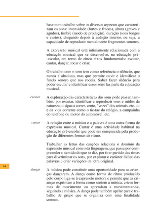 base num trabalho sobre os diversos aspectos que caracteri-
               zam os sons: intensidade (fortes e fracos), altura (graves e
               agudos), timbre (modo de produção), duração (sons longos
               e curtos), chegando depois à audição interior, ou seja, a
               capacidade de reproduzir mentalmente fragmentos sonoros.

               A expressão musical está intimamente relacionada com a
               educação musical que se desenvolve, na educação pré-
               -escolar, em torno de cinco eixos fundamentais: escutar,
               cantar, dançar, tocar e criar.

               O trabalho com o som tem como referência o silêncio, que
               nunca é absoluto, mas que permite ouvir e identificar o
               fundo sonoro que nos rodeia. Saber fazer silêncio para
               poder escutar e identificar esses sons faz parte da educação
               musical.

     escutar   A exploração das características dos sons pode passar, tam-
               bém, por escutar, identificar e reproduzir sons e ruídos da
               natureza — água a correr, vento, "vozes" dos animais, etc. —
               e da vida corrente como o tic-tac do relógio, a campainha
               do telefone ou motor do automóvel, etc.

     cantar    A relação entre a música e a palavra é uma outra forma de
               expressão musical. Cantar é uma actividade habitual na
               educação pré-escolar que pode ser enriquecida pela produ-
               ção de diferentes formas de ritmo.

               Trabalhar as letras das canções relaciona o domínio da
               expressão musical com o da linguagem, que passa por com-
               preender o sentido do que se diz, por tirar partido das rimas
               para discriminar os sons, por explorar o carácter lúdico das
               palavras e criar variações da letra original.
64
     dançar    A música pode constituir uma oportunidade para as crian-
               ças dançarem. A dança como forma de ritmo produzido
               pelo corpo liga-se à expressão motora e permite que as cri-
               anças exprimam a forma como sentem a música, criem for-
               mas de movimento ou aprendam a movimentar-se,
               seguindo a música. A dança pode também apelar para o tra-
               balho de grupo que se organiza com uma finalidade
               comum.
 