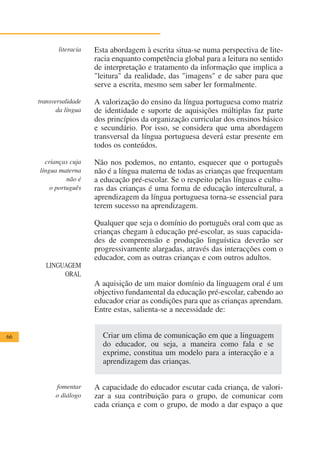 literacia   Esta abordagem à escrita situa-se numa perspectiva de lite-
                        racia enquanto competência global para a leitura no sentido
                        de interpretação e tratamento da informação que implica a
                        "leitura" da realidade, das "imagens" e de saber para que
                        serve a escrita, mesmo sem saber ler formalmente.

     transversalidade   A valorização do ensino da língua portuguesa como matriz
            da língua   de identidade e suporte de aquisições múltiplas faz parte
                        dos princípios da organização curricular dos ensinos básico
                        e secundário. Por isso, se considera que uma abordagem
                        transversal da língua portuguesa deverá estar presente em
                        todos os conteúdos.

       crianças cuja    Não nos podemos, no entanto, esquecer que o português
     língua materna     não é a língua materna de todas as crianças que frequentam
               não é    a educação pré-escolar. Se o respeito pelas línguas e cultu-
         o português    ras das crianças é uma forma de educação intercultural, a
                        aprendizagem da língua portuguesa torna-se essencial para
                        terem sucesso na aprendizagem.

                        Qualquer que seja o domínio do português oral com que as
                        crianças chegam à educação pré-escolar, as suas capacida-
                        des de compreensão e produção linguística deverão ser
                        progressivamente alargadas, através das interacções com o
                        educador, com as outras crianças e com outros adultos.
        LINGUAGEM
             ORAL
                        A aquisição de um maior domínio da linguagem oral é um
                        objectivo fundamental da educação pré-escolar, cabendo ao
                        educador criar as condições para que as crianças aprendam.
                        Entre estas, salienta-se a necessidade de:


66                        Criar um clima de comunicação em que a linguagem
                          do educador, ou seja, a maneira como fala e se
                          exprime, constitua um modelo para a interacção e a
                          aprendizagem das crianças.


           fomentar     A capacidade do educador escutar cada criança, de valori-
           o diálogo    zar a sua contribuição para o grupo, de comunicar com
                        cada criança e com o grupo, de modo a dar espaço a que
 