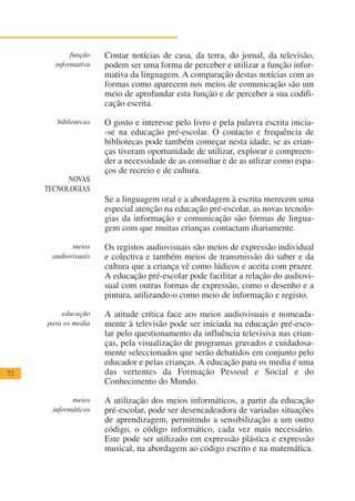 função    Contar notícias de casa, da terra, do jornal, da televisão,
       informativa    podem ser uma forma de perceber e utilizar a função infor-
                      mativa da linguagem. A comparação destas notícias com as
                      formas como aparecem nos meios de comunicação são um
                      meio de aprofundar esta função e de perceber a sua codifi-
                      cação escrita.

        bibliotecas   O gosto e interesse pelo livro e pela palavra escrita inicia-
                      -se na educação pré-escolar. O contacto e frequência de
                      bibliotecas pode também começar nesta idade, se as crian-
                      ças tiveram oportunidade de utilizar, explorar e compreen-
                      der a necessidade de as consultar e de as utlizar como espa-
                      ços de recreio e de cultura.
           NOVAS
     TECNOLOGIAS
                      Se a linguagem oral e a abordagem à escrita merecem uma
                      especial atenção na educação pré-escolar, as novas tecnolo-
                      gias da informação e comunicação são formas de lingua-
                      gem com que muitas crianças contactam diariamente.

            meios     Os registos audiovisuais são meios de expressão individual
      audiovisuais    e colectiva e também meios de transmissão do saber e da
                      cultura que a criança vê como lúdicos e aceita com prazer.
                      A educação pré-escolar pode facilitar a relação do audiovi-
                      sual com outras formas de expressão, como o desenho e a
                      pintura, utilizando-o como meio de informação e registo.

         educação     A atitude crítica face aos meios audiovisuais e nomeada-
     para os media    mente à televisão pode ser iniciada na educação pré-esco-
                      lar pelo questionamento da influência televisiva nas crian-
                      ças, pela visualização de programas gravados e cuidadosa-
                      mente seleccionados que serão debatidos em conjunto pelo
                      educador e pelas crianças. A educação para os media é uma
72                    das vertentes da Formação Pessoal e Social e do
                      Conhecimento do Mundo.

            meios     A utilização dos meios informáticos, a partir da educação
      informáticos    pré-escolar, pode ser desencadeadora de variadas situações
                      de aprendizagem, permitindo a sensibilização a um outro
                      código, o código informático, cada vez mais necessário.
                      Este pode ser utilizado em expressão plástica e expressão
                      musical, na abordagem ao código escrito e na matemática.
 