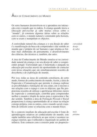 I n t e r v e n ç ã o    E d u c a t i v a




ÁREA DE CONHECIMENTO DO MUNDO

Os seres humanos desenvolvem-se e aprendem em interac-
ção com o mundo que os rodeia. A criança quando inicia a
educação pré-escolar já sabe muitas coisas sobre o
"mundo", já construiu algumas ideias sobre as relações
com os outros, o mundo natural e construído pelo homem,
com se usam e manipulam os objectos.

A curiosidade natural das crianças e o seu desejo de saber       curiosidade
é a manifestação da busca de compreender e dar sentido ao        desejo
mundo que é própria do ser humano e que origina as for-          de saber
mas mais elaboradas do pensamento, o desenvolvimento
das ciências, das técnicas e, também, das artes.

A área do Conhecimento do Mundo enraíza-se na curiosi-
dade natural da criança e no seu desejo de saber e compre-
ender porquê. Curiosidade que é fomentada e alargada na
educação pré-escolar através de oportunidades de contactar
com novas situações que são simultaneamente ocasiões de
descoberta e de exploração do mundo.

Por isso, todas as áreas de conteúdo constituem, de certo
modo, formas de conhecimento do mundo. Assim, a área de
Expressão e Comunicação que permite à criança explorar
as possibilidades e limitações do seu corpo, em si mesmo e
nas relações com o espaço e com os objectos, que lhe pro-
porciona ocasiões de utilizar e aperfeiçoar diferentes meios
de expressão e comunicação, contribui para compreender
melhor o mundo e dispôr de meios para o representar e lhe
dar sentido. Também a área de Formação Pessoal e Social
proporciona à criança oportunidades de se situar na relação                        79
consigo própria, com os outros, com o mundo social e tam-
bém de reflectir como se relaciona com o mundo físico.

Se o contexto imediato de educação pré-escolar é fonte de        meio
aprendizagens relativas ao conhecimento do mundo, este           próximo
supõe também uma referência ao que existe e acontece no
espaço exterior, que é reflectido e organizado no jardim de
infância. Este contacto com o exterior pode ser proporcio-
 