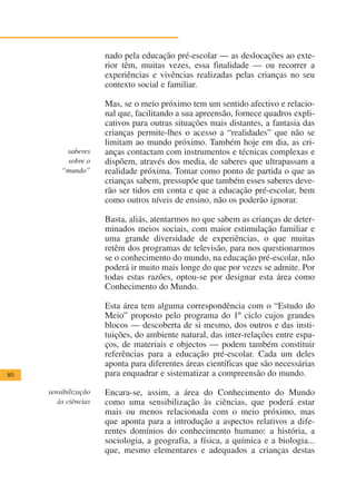 nado pela educação pré-escolar — as deslocações ao exte-
                      rior têm, muitas vezes, essa finalidade — ou recorrer a
                      experiências e vivências realizadas pelas crianças no seu
                      contexto social e familiar.

                      Mas, se o meio próximo tem um sentido afectivo e relacio-
                      nal que, facilitando a sua apreensão, fornece quadros expli-
                      cativos para outras situações mais distantes, a fantasia das
                      crianças permite-lhes o acesso a “realidades” que não se
                      limitam ao mundo próximo. Também hoje em dia, as cri-
          saberes     anças contactam com instrumentos e técnicas complexas e
          sobre o     dispõem, através dos media, de saberes que ultrapassam a
         “mundo”      realidade próxima. Tomar como ponto de partida o que as
                      crianças sabem, pressupõe que também esses saberes deve-
                      rão ser tidos em conta e que a educação pré-escolar, bem
                      como outros níveis de ensino, não os poderão ignorar.

                      Basta, aliás, atentarmos no que sabem as crianças de deter-
                      minados meios sociais, com maior estimulação familiar e
                      uma grande diversidade de experiências, o que muitas
                      retêm dos programas de televisão, para nos questionarmos
                      se o conhecimento do mundo, na educação pré-escolar, não
                      poderá ir muito mais longe do que por vezes se admite. Por
                      todas estas razões, optou-se por designar esta área como
                      Conhecimento do Mundo.

                      Esta área tem alguma correspondência com o “Estudo do
                      Meio” proposto pelo programa do 1º ciclo cujos grandes
                      blocos — descoberta de si mesmo, dos outros e das insti-
                      tuições, do ambiente natural, das inter-relações entre espa-
                      ços, de materiais e objectos — podem também constituir
                      referências para a educação pré-escolar. Cada um deles
                      aponta para diferentes áreas científicas que são necessárias
80                    para enquadrar e sistematizar a compreensão do mundo.

     sensibilização   Encara-se, assim, a área do Conhecimento do Mundo
        às ciências   como uma sensibilização às ciências, que poderá estar
                      mais ou menos relacionada com o meio próximo, mas
                      que aponta para a introdução a aspectos relativos a dife-
                      rentes domínios do conhecimento humano: a história, a
                      sociologia, a geografia, a física, a química e a biologia...
                      que, mesmo elementares e adequados a crianças destas
 