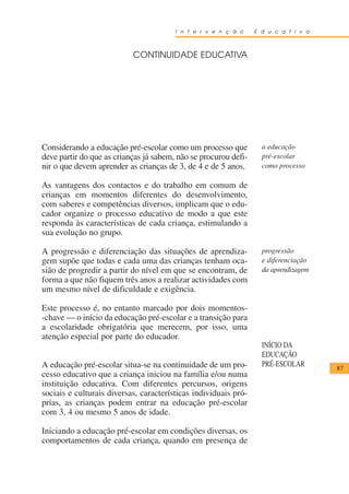 I n t e r v e n ç ã o    E d u c a t i v a



                           CONTINUIDADE EDUCATIVA




Considerando a educação pré-escolar como um processo que           a educação
deve partir do que as crianças já sabem, não se procurou defi-     pré-escolar
nir o que devem aprender as crianças de 3, de 4 e de 5 anos.       como processo

As vantagens dos contactos e do trabalho em comum de
crianças em momentos diferentes do desenvolvimento,
com saberes e competências diversos, implicam que o edu-
cador organize o processo educativo de modo a que este
responda às características de cada criança, estimulando a
sua evolução no grupo.

A progressão e diferenciação das situações de aprendiza-           progressão
gem supõe que todas e cada uma das crianças tenham oca-            e diferenciação
sião de progredir a partir do nível em que se encontram, de        da aprendizagem
forma a que não fiquem três anos a realizar actividades com
um mesmo nível de dificuldade e exigência.

Este processo é, no entanto marcado por dois momentos-
-chave — o início da educação pré-escolar e a transição para
a escolaridade obrigatória que merecem, por isso, uma
atenção especial por parte do educador.
                                                                   INÍCIO DA
                                                                   EDUCAÇÃO
A educação pré-escolar situa-se na continuidade de um pro-         PRÉ-ESCOLAR       87
cesso educativo que a criança iniciou na família e/ou numa
instituição educativa. Com diferentes percursos, origens
sociais e culturais diversas, características individuais pró-
prias, as crianças podem entrar na educação pré-escolar
com 3, 4 ou mesmo 5 anos de idade.

Iniciando a educação pré-escolar em condições diversas, os
comportamentos de cada criança, quando em presença de
 